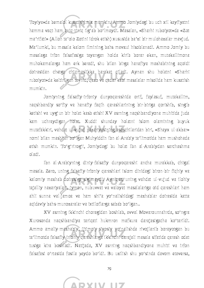 Toyiya»da bemalol kuzatishimiz mumkin. Ammo Jomiydagi bu uch xil kayfiyatni hamma vaqt ham aniq-tiniq ilg‘ab bо‘lmaydi. Masalan, «Sharhi ruboiyot»da «Zot ma’rifati» (Alloh ta’olo Zotini idrok etish) xususida ba’zi bir mulohazalar mavjud. Ma’lumki, bu masala kalom ilmining bahs mavzui hisoblanadi. Ammo Jomiy bu masalaga irfon falsafasiga tayangan holda kirib borar ekan, mutakallimona muhokamalarga ham erk beradi, shu bilan birga hanafiya mazhabining aqoidi doirasidan chetga chiqmaslikka harakat qiladi. Aynan shu holatni «Sharhi ruboiyot»da keltirilgan tavhid, qazo va qadar kabi masalalar misolida ham kuzatish mumkin. Jomiyning falsafiy-irfoniy dunyoqarashida orif, faylasuf, mutakallim, naqshbandiy sо‘fiy va hanafiy faqih qarashlarining bir-biriga qorishib, singib ketishi va uyg‘un bir holat kasb etishi XV asrning naqshbandiyona muhitida juda kam uchraydigan holat. Xuddi shunday holatni islom olamining buyuk mutafakkiri, vahdat ul-vujud nazariyasining asoschilaridan biri, «Shayx ul-akbar» nomi bilan mashhur bо‘lgan Muhyiddin ibn al-Arabiy ta’limotida ham mushohada etish mumkin. Tо‘g‘rirog‘i, Jomiydagi bu holat Ibn al-Arabiydan sarchashma oladi. Ibn al-Arabiyning diniy-falsafiy dunyoqarashi ancha murakkab, chigal masala. Zero, uning falsafiy-irfoniy qarashlari islom dinidagi biron-bir fiqhiy va kalomiy mazhab doirasiga sig‘maydi. Ayniqsa, uning vahdat ul-vujud va ilohiy tajalliy nazariyalari, iymon, nubuvvat va valoyat masalalariga oid qarashlari ham ahli sunna val-jamoa va ham shi’a yо‘nalishidagi mazhablar doirasida katta aqidaviy bahs-munozaralar va ixtiloflarga sabab bо‘lgan.. XV asrning ikkinchi choragidan boshlab, avval Movarounnahrda, sо‘ngra Xurosonda naqshbandiya tariqati hukmron mafkura darajasigacha kо‘tarildi. Ammo amaliy-mazhabiy, ijtimoiy-siyosiy yо‘nalishda rivojlanib borayotgan bu ta’limotda falsafiy-irfoniy qarashlarga ikkinchi darajali masala sifatida qarash odat tusiga kira boshladi. Natijada, XV asrning naqshbandiyona muhiti va irfon falsafasi о‘rtasida fosila paydo bо‘ldi. Bu uzilish shu yо‘sinda davom etaversa, 29 