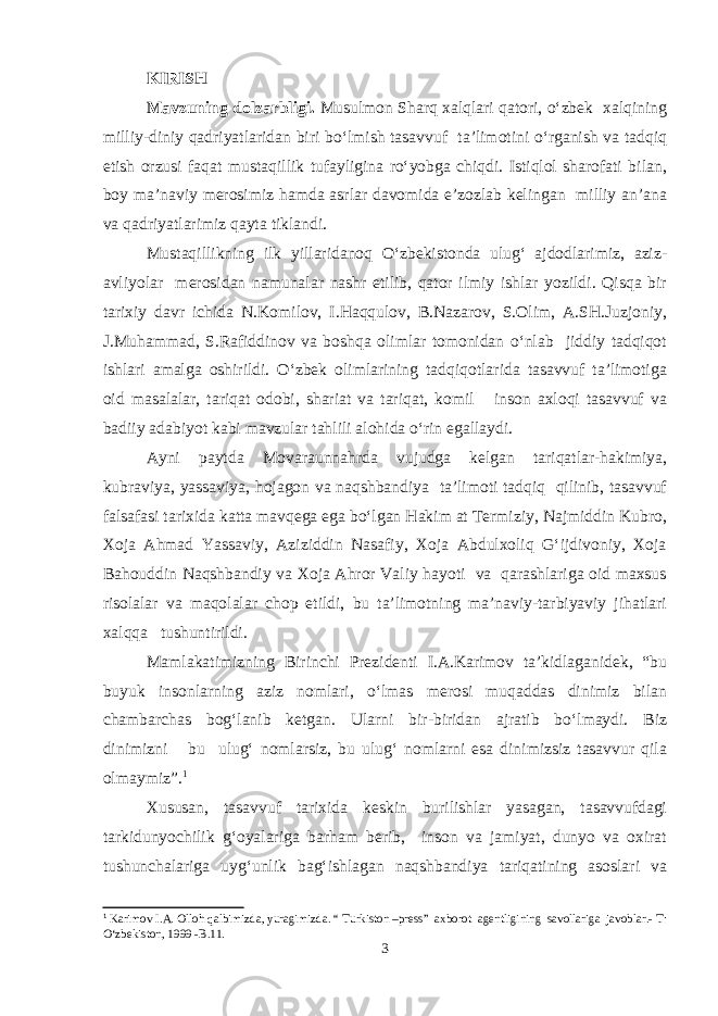 KIRISH Mavzuning dolzarbligi. Musulmon Sharq xalqlari qatori, o‘zbek xalqining milliy-diniy qadriyatlaridan biri bo‘lmish tasavvuf ta’limotini o‘rganish va tadqiq etish orzusi faqat mustaqillik tufayligina ro‘yobga chiqdi. Istiqlol sharofati bilan, boy ma’naviy merosimiz hamda asrlar davomida e’zozlab kelingan milliy an’ana va qadriyatlarimiz qayta tiklandi. Mustaqillikning ilk yillaridanoq O‘zbekistonda ulug‘ ajdodlarimiz, aziz- avliyolar merosidan namunalar nashr etilib, qator ilmiy ishlar yozildi. Qisqa bir tarixiy davr ichida N.Komilov, I.Haqqulov, B.Nazarov, S.Olim, A.SH.Juzjoniy, J.Muhammad, S.Rafiddinov va boshqa olimlar tomonidan o‘nlab jiddiy tadqiqot ishlari amalga oshirildi. O‘zbek olimlarining tadqiqotlarida tasavvuf ta’limotiga oid masalalar, tariqat odobi, shariat va tariqat, komil inson axloqi tasavvuf va badiiy adabiyot kabi mavzular tahlili alohida o‘rin egallaydi. Ayni paytda Movaraunnahrda vujudga kelgan tariqatlar-hakimiya, kubraviya, yassaviya, hojagon va naqshbandiya ta’limoti tadqiq qilinib, tasavvuf falsafasi tarixida katta mavqega ega bo‘lgan Hakim at Termiziy, Najmiddin Kubro, Xoja Ahmad Yassaviy, Aziziddin Nasafiy, Xoja Abdulxoliq G‘ijdivoniy, Xoja Bahouddin Naqshbandiy va Xoja Ahror Valiy hayoti va qarashlariga oid maxsus risolalar va maqolalar chop etildi, bu ta’limotning ma’naviy-tarbiyaviy jihatlari xalqqa tushuntirildi. Mamlakatimizning Birinchi Prezidenti I.A.Karimov ta’kidlaganidek, “bu buyuk insonlarning aziz nomlari, o‘lmas merosi muqaddas dinimiz bilan chambarchas bog‘lanib ketgan. Ularni bir-biridan ajratib bo‘lmaydi. Biz dinimizni bu ulug‘ nomlarsiz, bu ulug‘ nomlarni esa dinimizsiz tasavvur qila olmaymiz”. 1 Xususan, tasavvuf tarixida keskin burilishlar yasagan, tasavvufdagi tarkidunyochilik g‘oyalariga barham berib, inson va jamiyat, dunyo va oxirat tushunchalariga uyg‘unlik bag‘ishlagan naqshbandiya tariqatining asoslari va 1 Karimov I.A. Olloh qalbimizda, yuragimizda. “ Turkiston –press” axborot agentligining savollariga javoblar.- T: О‘zbekiston, 1999 -B.11. 3 