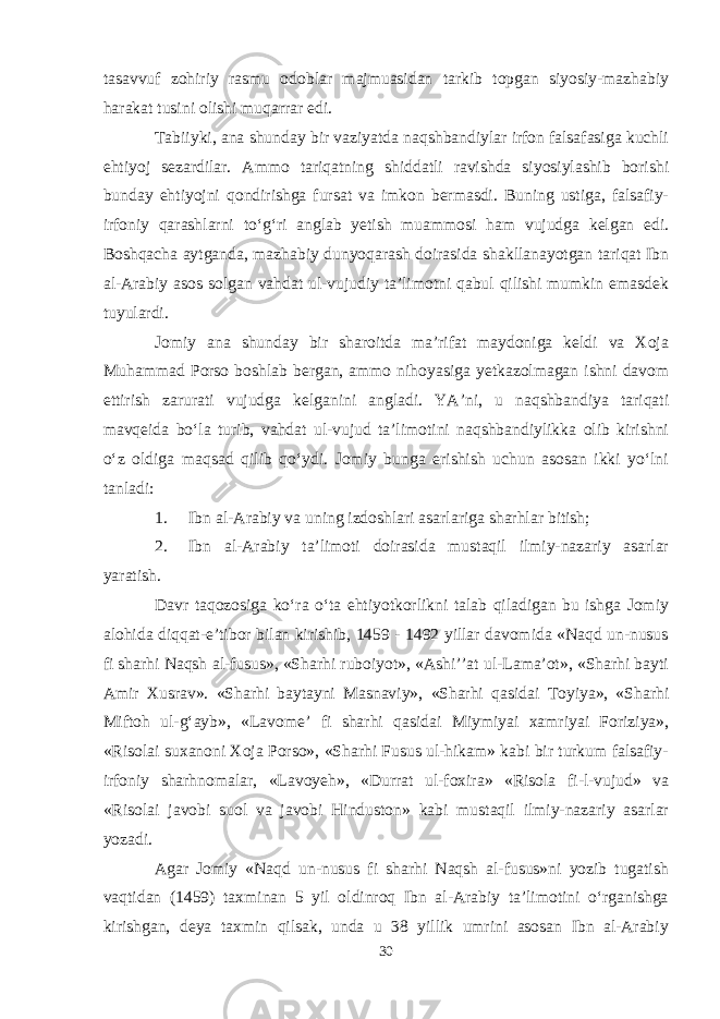 tasavvuf zohiriy rasmu odoblar majmuasidan tarkib topgan siyosiy-mazhabiy harakat tusini olishi muqarrar edi. Tabiiyki, ana shunday bir vaziyatda naqshbandiylar irfon falsafasiga kuchli ehtiyoj sezardilar. Ammo tariqatning shiddatli ravishda siyosiylashib borishi bunday ehtiyojni qondirishga fursat va imkon bermasdi. Buning ustiga, falsafiy- irfoniy qarashlarni tо‘g‘ri anglab yetish muammosi ham vujudga kelgan edi. Boshqacha aytganda, mazhabiy dunyoqarash doirasida shakllanayotgan tariqat Ibn al-Arabiy asos solgan vahdat ul-vujudiy ta’limotni qabul qilishi mumkin emasdek tuyulardi. Jomiy ana shunday bir sharoitda ma’rifat maydoniga keldi va Xoja Muhammad Porso boshlab bergan, ammo nihoyasiga yetkazolmagan ishni davom ettirish zarurati vujudga kelganini angladi. YA’ni, u naqshbandiya tariqati mavqeida bо‘la turib, vahdat ul-vujud ta’limotini naqshbandiylikka olib kirishni о‘z oldiga maqsad qilib qо‘ydi. Jomiy bunga erishish uchun asosan ikki yо‘lni tanladi: 1. Ibn al-Arabiy va uning izdoshlari asarlariga sharhlar bitish; 2. Ibn al-Arabiy ta’limoti doirasida mustaqil ilmiy-nazariy asarlar yaratish. Davr taqozosiga kо‘ra о‘ta ehtiyotkorlikni talab qiladigan bu ishga Jomiy alohida diqqat-e’tibor bilan kirishib, 1459 - 1492 yillar davomida «Naqd un-nusus fi sharhi Naqsh al-fusus», «Sharhi ruboiyot», «Ashi’’at ul-Lama’ot», «Sharhi bayti Amir Xusrav». «Sharhi baytayni Masnaviy», «Sharhi qasidai Toyiya», «Sharhi Miftoh ul-g‘ayb», «Lavome’ fi sharhi qasidai Miymiyai xamriyai Foriziya», «Risolai suxanoni Xoja Porso», «Sharhi Fusus ul-hikam» kabi bir turkum falsafiy- irfoniy sharhnomalar, «Lavoyeh», «Durrat ul-foxira» «Risola fi-l-vujud» va «Risolai javobi suol va javobi Hinduston» kabi mustaqil ilmiy-nazariy asarlar yozadi. Agar Jomiy «Naqd un-nusus fi sharhi Naqsh al-fusus»ni yozib tugatish vaqtidan (1459) taxminan 5 yil oldinroq Ibn al-Arabiy ta’limotini о‘rganishga kirishgan, deya taxmin qilsak, unda u 38 yillik umrini asosan Ibn al-Arabiy 30 