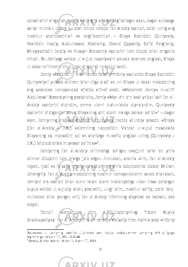 qarashlarini о‘rganish, tadqiq va targ‘ib etishga bag‘ishlagan ekan, degan xulosaga kelish mumkin. Jomiy bu davr ichida nafaqat Ibn-Arabiy asarlari, balki uning eng mashhur sharhlovchilari va targ‘ibotchilari – Shayx Sadriddin Quniyaviy, Faxriddin Iroqiy, Abdulrazzoq Koshoniy, Dovud Qaysariy, Sa’id Farg‘oniy, Muayyadiddin Jandiy va Husayn Xorazmiy asarlarini ham diqqat bilan о‘rganib chiqdi. Bu Jomiyga vahdat ul-vujud nazariyasini yanada teranroq anglash, Shayx ul-akbar ta’limotini chuqurroq о‘rganish imkonini berdi. Jomiy «Nafahot ul-uns» hamda falsafiy-irfoniy asarlarida Shayx Sadriddin Quniyaviyni yuksak ehtirom bilan tilga oladi va uni Shayx ul-akbar maktabining eng zabardast namoyandasi sifatida e’tirof etadi. «Maqomoti Jomiy» muallifi Abdulvose’ Boxarziyning yozishicha, Jomiy «Men о‘n-о‘n besh yildan beri Ibn al- Arabiy asarlarini о‘qirdim, ammo ularni tushunishda qiynalardim. Quniyaviy asarlarini о‘qigandan sо‘ng Shayxning sirli olami menga oshkor bо‘ldi» 1 – degan ekan. Jomiyning о‘zi esa Sadriddin Quniyaviy haqida shunday yozadi: «Shayx (Ibn al-Arabiy – J.X.) kalomining naqqodidir. Vahdat ul-vujud masalasida Shayxning asl maqsadini aql va shariatga muvofiq anglash uning (Quniyaviy – J.X.) tahqiqotlarisiz muyassar bо‘lmas» 2 . Jomiyning Ibn al-Arabiy ta’limotiga bо‘lgan tavajjuhi ba’zi bir yirik olimlar diqqatini ham о‘ziga jalb etgan. Jumladan, eronlik olim, Ibn al-Arabiy hayoti, ijodi va falsafiy-irfoniy qarashlarining yirik tadqiqotchisi doktor Muhsin Jahongiriy Ibn al-Arabiy maktabining mashhur namoyandalarini sanab о‘tar ekan, Jomiyni о‘z asarlari bilan butun islom olami madaniyatiga ulkan hissa qо‘shgan buyuk vahdat ul-vujudiy shoir, yozuvchi, ulug‘ olim, mashhur sо‘fiy, qalbi ishq- muhabbat bilan yongan orif, Ibn al-Arabiy irfonining shaydosi va izdoshi, deb ataydi. Taniqli islomshunos olim A.SH.Juzjoniyning: “Islom Buyuk Ensiklopediyasi Ibn al-Arabiyni islom tarixida «falsafiy irfon tizimi» yoki «irfoniy 1 Muxtorova H. Jomiyning «Ashi’at ul-lama’ot» asari haqida. //«Abdurahmon Jomiyning 575 yilligi»ga bag‘ishlangan tо‘plam. -T., 997. -B.22-48. 2 Navoiy, Alisher. Asarlar. 15 tomlik. 6-tom. -T., 1965. 31 
