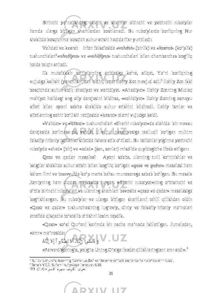 Birinchi yo‘nalishdagi talqin va sharhlar oltinchi va yettinchi ruboiylar hamda ularga bitilgan sharhlardan boshlanadi. Bu ruboiylarda borliqning Nur shaklida bosqichma-bosqich zuhur etishi haqida fikr yuritiladi: Vahdat va kasrat Irfon falsafasida «vahdat» (birlik) va «kasrat» (ko‘plik) tushunchalari 1 «ahadiyat» va «vohidiyat» tushunchalari bilan chambarchas bog‘liq holda talqin etiladi. Ilk mutafakkir so‘fiylarning aqidasiga ko‘ra, xilqat, Ya’ni borliqning vujudga kelishi (yaratilishi)dan oldin, faqat Ilohiy Zot mavjud edi. 2 Ilohiy Zot ikki bosqichda zuhur etdi: ahadiyat va vohidiyat. «Ahadiyat» Ilohiy Zotning Mutlaq mohiyat holidagi eng oliy darajasini bildirsa, «vohidiyat» Ilohiy Zotning asmoyu sifoti bilan ayoni sobita shaklida zuhur etishini bildiradi. Ilohiy ismlar va sifatlarning zohir bo‘lishi natijasida «kasrat» olami vujudga keldi. «Vahdat» va «kasrat» tushunchalari «Sharhi ruboiyot»da alohida bir mavzu darajasida bo‘lmasa-da, vahdat ul-vujud nazariyasiga taalluqli bo‘lgan muhim falsafiy-irfoniy istilohlar sifatida ishora etib o‘tiladi. Bu istilohlar yigirma yettinchi ruboiyda «ahad» (bir) va «adad» (son, sonlar) misolida quyidagicha ifoda etilgan: Qazo va qadar masalasi Ayoni sobita, ularning turli ko‘rinishlar va belgilar shaklida zuhur etishi bilan bog‘liq bo‘lgan «qazo va qadar» masalasi ham kalom ilmi va tasavvufda ko‘p marta bahsu munozaraga sabab bo‘lgan. Bu masala Jomiyning ham diqqat markazida turgan. «Sharhi ruboiyot»ning o‘ttizinchi va o‘ttiz birinchi ruboiylari va ularning sharhlari bevosita «qazo va qadar» masalasiga bag‘ishlangan. Bu ruboiylar va ularga bitilgan sharhlarni tahlil qilishdan oldin «Qazo va qadar» tushunchasining lug‘aviy, diniy va falsafiy-irfoniy ma’nolari atrofida qisqacha to‘xtalib o‘tishni lozim topdik. «Qazo» so‘zi Qur’oni karimda bir necha ma’noda ishlatilgan. Jumaladan, «amr» ma’nosida: ُها ُّيِا لا ِا آ و ُدُبعَت لا َاَك ُّبَر ي َض َق َو «Parvardigoringiz, yolg‘iz Uning O‘ziga ibodat qilishlaringizni amr etdi». 3 1 Bu ikki tushuncha Attorning &#34;Javhar uz-Zot&#34; va &#34;Asrornoma&#34; kabi asarlarida ham alohida о‘rin tutadi. 2 Bertels YE.E. Sufizm i sufiyskaya literatura.-S.39. 3 ( ءارسلاا هروس ،ميركلا نارقلا17 ،)23 36 
