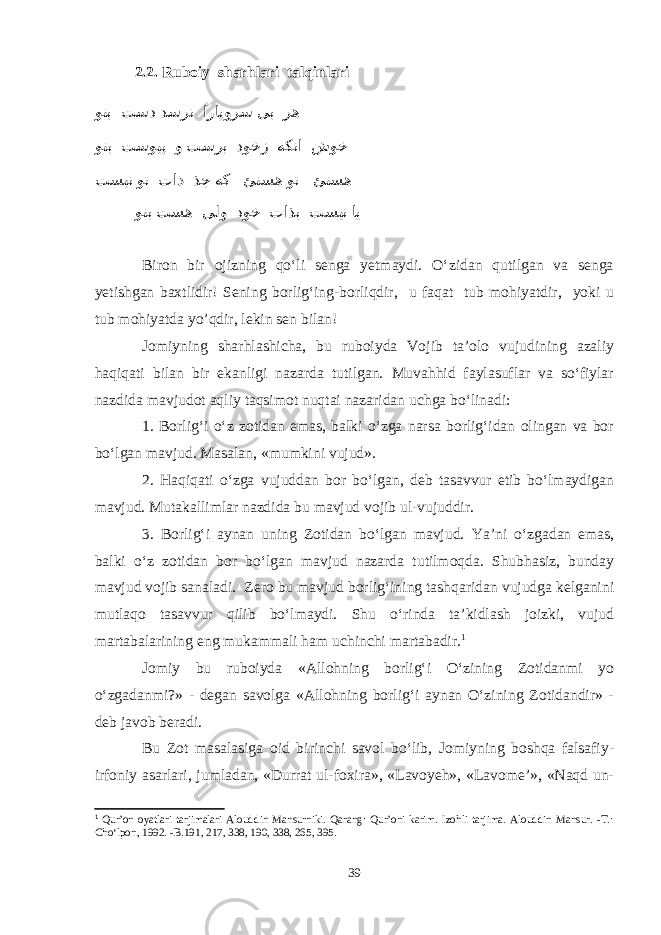 2.2. Ruboiy sharhlari talqinlari وتب تسد دسرن اراپورس یب ره وتب تسویپ و تسرب دوخز هکنا شوخ تسین وت تاذ ذج هک ئتسه وت ئتسه وتب تسه یلو دوخ تاذب تسین ای Biron bir ojizning qо‘li senga yetmaydi. О‘zidan qutilgan va senga yetishgan baxtlidir! Sening borlig‘ing-borliqdir, u faqat tub mohiyatdir, yoki u tub mohiyatda yo’qdir, lekin sen bilan! Jomiyning sharhlashicha, bu ruboiyda Vojib ta’olo vujudining azaliy haqiqati bilan bir ekanligi nazarda tutilgan. Muvahhid faylasuflar va sо‘fiylar nazdida mavjudot aqliy taqsimot nuqtai nazaridan uchga bо‘linadi: 1. Borlig‘i о‘z zotidan emas, balki о‘zga narsa borlig‘idan olingan va bor bо‘lgan mavjud. Masalan, «mumkini vujud». 2. Haqiqati о‘zga vujuddan bor bо‘lgan, deb tasavvur etib bо‘lmaydigan mavjud. Mutakallimlar nazdida bu mavjud vojib ul-vujuddir. 3. Borlig‘i aynan uning Zotidan bо‘lgan mavjud. Ya ’ni о‘zgadan emas, balki o ‘z z otidan bor bо‘lgan mavjud nazarda tutilmoqda. Shubhasiz, bunday mavjud vojib sanaladi. Zero bu mavjud borlig‘ining tashqaridan vujudga kelganini mutlaqo tasavvur qilib bо‘lmaydi. Shu о‘rinda ta’kidlash joizki, vujud martabalarining eng mukammali ham uchinchi martabadir. 1 Jomiy bu ruboiyda «Allohning borlig‘i О‘zining Zotidanmi yo о‘zgadanmi?» - degan savolga «Allohning borlig‘i aynan О‘zining Zotidandir» - deb javob beradi. Bu Zot masalasiga oid birinchi savol bо‘lib, Jomiyning boshqa falsafiy- irfoniy asarlari, jumladan, «Durrat ul-foxira», «Lavoyeh», «Lavome’», «Naqd un- 1 Qur’on oyatlari tarjimalari Alouddin Mansurniki. Qarang: Qur’oni karim. Izohli tarjima. Alouddin Mansur. -T.: Chо‘lpon, 1992. -B.191, 217, 338, 190, 338, 265, 395. 39 