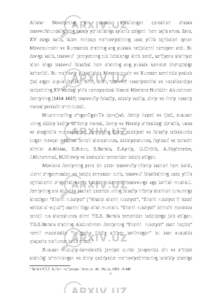 Alisher Navoiyning shu asosda shakllangan qarashlari o‘zbek tasavvufshunosligining asosiy yo‘nalishiga aylanib qolgani ham bejiz emas. Zero, XV asrga kelib, islom mintaqa ma’naviyatining uzoq yillik tajribalari aynan Movaraunnahr va Xurosonda o‘zining eng yuksak natijalarini namoyon etdi. Bu davrga kelib, tasavvuf jamiyatning tub ildizlariga kirib bordi, so‘fiyona she’riyat bilan birga tasavvuf falsafasi ham o‘zining eng yuksak kamolot cho‘qqisiga ko‘tarildi. Bu ma’naviy yuksalishda Movaraunnahr va Xuroson zaminida yashab ijod etgan buyuk faylasuf olim, shoir, tasavvuf nazariyotchisi va naqshbandiya tariqatining XV asrdagi yirik namoyondasi Hazrat Movlono Nuriddin Aburahmon Jomiyning (1414-1492) tasavvufiy-falsafiy, adabiy-badiiy, diniy va ilmiy nazariy merosi yetakchi o‘rin tutadi. Muammoning o‘rganilganlik darajasi. Jomiy hayoti va ijodi, xususan uning adabiy-badiiy va ilmiy merosi, Jomiy va Navoiy o‘rtasidagi do‘stlik, ustoz va shogirdlik munosabatlari, Jomiyning Sharq adabiyoti va falsafiy tafakkurida tutgan mavqei masalasi taniqli sharqshunos, adabiyotshunos, faylasuf va tarixchi olimlar A.Masse, E.Braun, E.Bertels, S.Ayniy, U.Chittik, A.Hayitmetov, J.Muhammad, M.Hiraviy va boshqalar tomonidan tadqiq etilgan. Mоvlono Jomiyning yana bir qator tasavvufiy-irfoniy asarlari ham borki, ularni o‘rganmasdan va tadqiq etmasdan turib, tasavvuf falsafasining uzoq yillik tajribalarini o‘rganish va bu haqda mukammal tasavvurga ega bo‘lish mushkul. Jomiyning ana shunday asarlari qatorida uning falsafiy-irfoniy sharhlari turkumiga kiradigan “Sharhi ruboiyot” (“Risolai sharhi ruboiyot”, “Sharhi ruboiyot fi isboti vahdat al-vujud”) asarini tilga olish mumkin. “Sharhi ruboiyot” birinchi marotaba taniqli rus sharqshunos olimi YE.E. Bertels tomonidan tadqiqotga jalb etilgan. YE.E.Bertels o‘zining Abdurahmon Jomiyning “Sharhi ruboiyot” asari haqida” nomli maqolasida “haligacha jiddiy e’tibor berilmagan” bu asar xususida qisqacha ma’lumot berib o‘tadi. 1 Xususan huquqiy-demokratik jamiyat qurish jarayonida din va e’tiqod erkinligi ta’minlangan va diniy qadriyatlar ma’naviyatimizning tarkibiy qismiga 1 Bertels YE.E. Sufizm i sufiyskaya literatura. -M.: Nauka, 1965. -S. 445 4 