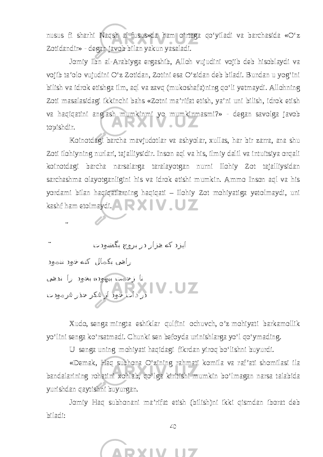 nusus fi sharhi Naqsh al-fusus»da ham о‘rtaga qо‘yiladi va barchasida «О‘z Zotidandir» - degan javob bilan yakun yasaladi. Jomiy Ibn al-Arabiyga ergashib, Alloh vujudini vojib deb hisoblaydi va vojib ta’olo vujudini О‘z Zotidan, Zotini esa О‘zidan deb biladi. Bundan u yog‘ini bilish va idrok etishga ilm, aql va zavq (mukoshafa)ning qо‘li yetmaydi. Allohning Zoti masalasidagi ikkinchi bahs «Zotni ma’rifat etish, ya’ni uni bilish, idrok etish va haqiqatini anglash mumkinmi yo mumkinmasmi?» - degan savolga javob topishdir. Koinotdagi barcha mavjudotlar va ashyolar, xullas, har bir zarra, ana shu Zoti ilohiyning nurlari, tajalliysidir. Inson aql va his, ilmiy dalil va intuitsiya orqali koinotdagi barcha narsalarga taralayotgan nurni Ilohiy Zot tajalliysidan sarchashma olayotganligini his va idrok etishi mumkin. Ammo Inson aql va his yordami bilan haqiqatlarning haqiqati – Ilohiy Zot mohiyatiga yetolmaydi, uni kashf ham etolmaydi. ˜ ˜ تدوشگب جورب رد رازه هک دزیا دومنن دوخ هنک لامکب یهار یهدن ار دوخب هدوهیب تمحز ات تدومرف رذح رکف زا دوخ تاذ رد Xudo, senga mingta eshiklar qulfini ochuvch, o’z mohiyati barkamollik yо‘lini senga kо‘rsatmadi. Chunki sen befoyda urinishlarga yо‘l qо‘ymading. U senga uning mohiyati haqidagi fikrdan yiroq bо‘lishni buyurdi. «Demak, Haq subhona О‘zining rahmati komila va raf’ati shomilasi ila bandalarining rohatini xohlab, qо‘lga kiritishi mumkin bо‘lmagan narsa talabida yurishdan qaytishni buyurgan. Jomiy Haq subhonani ma’rifat etish (bilish)ni ikki qismdan iborat deb biladi: 40 