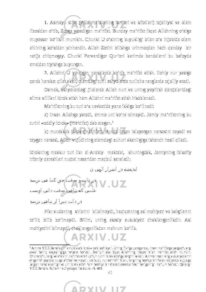 1. Asmoyu sifot (Alloh ta’oloning ismlari va sifotlari) tajalliysi va olam libosidan о‘tib, Zotga yetadigan ma’rifat. Bunday ma’rifat faqat Allohning о‘ziga muyassar bо‘lishi mumkin. Chunki U о‘zining buyukligi bilan о‘z hijobida olam ahlining kо‘zidan pinhondir. Alloh Zotini bilishga urinmoqdan hech qanday bir natija chiqmagay. Chunki Parvardigor Qur’oni karimda bandalarni bu befoyda amaldan tiyishga buyurgan. 2. Allohni U yaratgan narsalarda kо‘rib ma’rifat etish. Ilohiy nur pastga qarab harakat qilar ekan, olamdagi turli ashyolarda turlicha ranglarda tajalliy etadi. Demak, ashyolardagi jilolarda Alloh nuri va uning yoyilish darajalaridagi xilma-xillikni idrok etish ham Allohni ma’rifat etish hisoblanadi. Ma’rifatning bu turi о‘z navbatida yana ikkiga bо‘linadi: a) Inson Allohga yetadi, ammo uni kо‘ra olmaydi. Jomiy ma’rifatning bu turini «oddiy idrok» (ma’rifat) deb atagan. 1 b) murakkab idrok (ma’rifat). Bunda Inson izlayotgan narsasini topadi va topgan narsasi, Alloh vujudining olamdagi zuhuri ekanligiga ishonch hosil qiladi. Idrokning mazkur turi Ibn al-Arabiy maktabi, shuningdek, Jomiyning falsafiy irfoniy qarashlari nuqtai nazaridan maqbul sanaladi: ن یهلا رارسا رد هشیدنا دسرن یه امک قح تفص و تاذ رد تسوا یتاذ تفص یهانت هک یملع دسرن یهانت زا اربم تاذ رد Fikr xudoning sirlarini bilolmaydi, haqiqatning asl mohiyati va belgilarini tо‘liq bilib bо‘lmaydi. Bilim, uning asosiy xususiyati cheklanganlikdir. Asl mohiyatini bilmaydi, cheklanganlikdan mahrum bо‘lib. 1 Ammo YE.E.Bertels uni «murakkab idrok» deb izohlaydi. Uning fikriga qaraganda, Inson ma’rifatga yetgach, eng avval borliq voqeyiligiga rо‘para bо‘ladi. Borliqni esa faqat Allohning irodasi bilan ma’rifat etish mumkin. Chunonchi, rang va shaklni ma’rifat etish uchun nurni idrok etishga tо‘g‘ri keladi. Ammo inson rang xususiyatlarini о‘rganish paytida nurga e’tibor bermaydi. Holbuki, nur sо‘nishi bilan, rangning boshqa bir holat natijasida vujudga kelgan narsa ekanligi va uni idrok etish ham boshqa bir sharoit asosida hosil bо‘lganligi ma’lum bо‘ladi. Qarang: YE.E.Bertals. Sufizm i sufiyskaya literatura. -S. 455. 41 