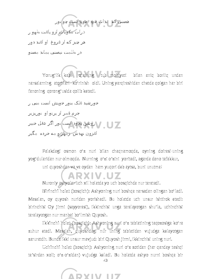  رون وچ eتسادیوه دوخ تاذب هک یتسه ر وهظ تفای وزا تانوکم تارذ رود دتفا وا غورف زا هک زیچ ره وتسم دنامب یتسین تملظ رد Yorug‘lik kabi о‘zining tub mohiyati bilan aniq borliq undan narsalarning atomlari kо‘rinish oldi. Uning yarqirashidan chetda qolgan har biri fanoning qorong‘usida qolib ketadi. ر ینم تسا شیوخ رونب کلف دیشروخ ریزپرون وا وترپ زا رمق مرج ریبخ لقع رگا رون تسا دوخب نشور ریگم هدرخ هم و رهمز شدهن نوزفا Falakdagi osmon о‘z nuri bilan chaqnamoqda, oyning doirasi-uning yog‘dularidan nur olmoqda. Nurning о‘zi o’zini yoritadi, agarda dono tafakkur, uni quyoshdan va va oydan ham yuqori deb aytsa, buni unutma! Nuroniy ashyolar uch xil holatda yo uch bosqichda nur taratadi. Birinchi holat (bosqich): Ashyoning nuri boshqa narsadan olingan bо‘ladi. Masalan, oy quyosh nuridan yorishadi. Bu holatda uch unsur ishtirok etadi: birinchisi Oy jirmi (sayyorasi), ikkinchisi unga taralayotgan shu’la, uchinchisi taralayotgan nur manbai bо‘lmish Quyosh. Ikkinchi holat (bosqich): Ashyoning nuri о‘z tabiatining taqozosiga kо‘ra zuhur etadi. Masalan, quyoshdagi nur uning tabiatidan vujudga kelayotgan zaruratdir. Bunda ikki unsur mavjud: biri Quyosh jirmi, ikkinchisi uning nuri. Uchinchi holat (bosqich): Ashyoning nuri о‘z zotidan (har qanday tashqi ta’sirdan xoli; о‘z-о‘zidan) vujudga keladi. Bu holatda ashyo nurni boshqa bir 43 