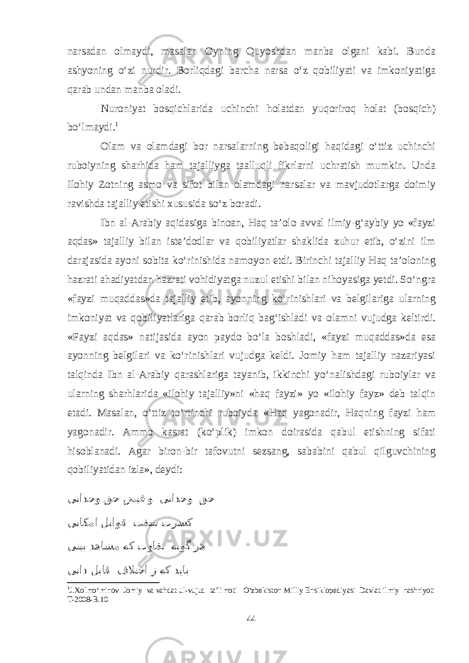 narsadan olmaydi, masalan Oyning Quyoshdan manba olgani kabi. Bunda ashyoning о‘zi nurdir. Borliqdagi barcha narsa о‘z qobiliyati va imkoniyatiga qarab undan manba oladi. Nuroniyat bosqichlarida uchinchi holatdan yuqoriroq holat (bosqich) bо‘lmaydi. 1 Olam va olamdagi bor narsalarning bebaqoligi haqidagi о‘ttiz uchinchi ruboiyning sharhida ham tajalliyga taalluqli fikrlarni uchratish mumkin. Unda Ilohiy Zotning asmo va sifot bilan olamdagi narsalar va mavjudotlarga doimiy ravishda tajalliy etishi xususida sо‘z boradi. Ibn al-Arabiy aqidasiga binoan, Haq ta’olo avval ilmiy-g‘aybiy yo «fayzi aqdas» tajalliy bilan iste’dodlar va qobiliyatlar shaklida zuhur etib, о‘zini ilm darajasida ayoni sobita kо‘rinishida namoyon etdi. Birinchi tajalliy Haq ta’oloning hazrati ahadiyatdan hazrati vohidiyatga nuzul etishi bilan nihoyasiga yetdi. Sо‘ngra «fayzi muqaddas»da tajalliy etib, ayonning kо‘rinishlari va belgilariga ularning imkoniyat va qobiliyatlariga qarab borliq bag‘ishladi va olamni vujudga keltirdi. «Fayzi aqdas» natijasida ayon paydo bо‘la boshladi, «fayzi muqaddas»da esa ayonning belgilari va kо‘rinishlari vujudga keldi. Jomiy ham tajalliy nazariyasi talqinda Ibn al-Arabiy qarashlariga tayanib, ikkinchi yо‘nalishdagi ruboiylar va ularning sharhlarida «ilohiy tajalliy»ni «haq fayzi» yo «ilohiy fayz» deb talqin etadi. Masalan, о‘ttiz tо‘rtinchi ruboiyda «Haq yagonadir, Haqning fayzi ham yagonadir. Ammo kasrat (kо‘plik) imkon doirasida qabul etishning sifati hisoblanadi. Agar biron-bir tafovutni sezsang, sababini qabul qilguvchining qobiliyatidan izla», deydi: ینادحو قح ضیف و ینادحو قح یناکما لباوق تفس ترسک ینیب دهاشم هک توافت هنوگ ره یناد لباق فلاتخا ز هک دیاب 1 J.Xolmо‘minov Jomiy va vahdat ul-vujud ta’limoti О‘zbekiston Milliy Ensiklopediyasi Davlat ilmiy nashriyoti T-2008-B.10 44 