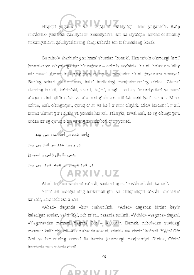 Haqiqat yagonadir va haqiqatni sahiyligi ham yagonadir. Kо‘p miqdorlik- yashirish qobiliyatlar xususiyatini sen kо‘rayotgan barcha ehtimolliy imkoniyatlarni qobiliyatlarning farqi sifatida sen tushunishing kerak. Bu ruboiy sharhining xulosasi shundan iboratki, Haq ta’olo olamdagi jamii jonzotlar va ashyolarga har bir nafasda – doimiy ravishda, bir xil holatda tajalliy etib turadi. Ammo bu ilohiy fayzdan barcha mavjudot bir xil foydalana olmaydi. Buning sababi nurda emas, balki borliqdagi mavjudotlarning о‘zida. Chunki ularning tabiati, kо‘rinishi, shakli, hajmi, rangi – xullas, imkoniyatlari va nurni о‘ziga qabul qilib olish va о‘z borlig‘ida aks ettirish qobiliyati har xil. Misol uchun, neft, oltingugurt, quruq о‘tin va hо‘l о‘tinni olaylik. Olov harorati bir xil, ammo ularning о‘t olishi va yonishi har xil. Tabiiyki, avval neft, sо‘ng oltingugurt, undan sо‘ng quruq о‘tin va eng oxirida hо‘l о‘tin yonadi دنیب یم ددع دحا رد همه دحاو دنیب یم دحا زین ددع نیمز رد ئامسا و یتاذ لامکب ینعی دنیب یم دوخ همه رد و همه دوخ رد Ahad hamma sonlarni kо‘radi, sonlarning ma’nosida adadni kо‘radi. Ya’ni asl mohiyatning barkamolligini va atalganligini o‘zida barchasini kо‘radi, barchada esa o’zini. «Ahad» deganda «bir» tushuniladi. «Adad» deganda birdan keyin keladigan sonlar, ya’ni ikki, uch tо‘rt... nazarda tutiladi. «Vohid» «yagona» degani. «Yagona»dan maqsad Yagona Zot – Xudodir. Demak, ruboiydan quyidagi mazmun kelib chiqadi: Xudo ahadda adadni, adadda esa ahadni kо‘radi. YA’ni О‘z Zoti va ismlarining kamoli ila barcha (olamdagi mavjudot)ni О‘zida, О‘zini barchada mushohada etadi. 45 