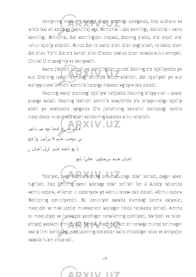 Jomiyning mazkur ruboiyga bitgan sharhiga qaraganda, Haq subhona va ta’olo ikki xil kamolga (komillik) ega. Birinchisi – Zot komilligi, ikkinchisi – asmo komilligi. Birinchisi, Zot komilligidan maqsad, Zotning о‘zida, о‘zi orqali о‘zi uchun tajalliy etishidir. Bunda Zot na tashqi olam bilan bog‘lanadi, na tashqi olam Zot bilan. Ya’ni Zot о‘z kamoli bilan О‘zidan boshqa biron narsada zuhur etmaydi. Chunki U mustag‘niy va beniyozdir. Asmo (ismlar) kamoli yo komilligidan murod Zotning о‘z tajalliyotida yo xud О‘zining tashqi olamdagi zuhurida zuhur etishidir. Zot tajalliyoti yo xud «ta’ayyunot»i birinchi komillik holatiga nisbatan «g‘ayr» deb ataladi. Haqning tashqi olamdagi tajalliysi natijasida Haqning ta’ayyunoti – kasrat yuzaga keladi. Haqning ikkinchi komillik bosqichida о‘z ta’ayyunotiga tajalliy etishi yo boshqacha aytganda О‘z jamolining kamolini borliqdagi barcha mavjudotda mushohada etishi vahdatning kasratda zuhur etishidir. ینام یب دوب اضق و ردق مکح حق او یلازی لا ملع بجوم رب ر نایعا لزا ملع دشاب عب ات عبات ارقح نوئشرم همه نایعا Tabiiyki, nega Haq ta’oloning ilmi ma’lumga tobe’ bо‘ladi, degan savol tug‘iladi. Haq ilmining ayoni sobitaga tobe’ bо‘lishi Ibn al-Arabiy istilohida «sirrul-qadar», «hikmat ul-qadariyat» yo «sirrul-ixlos» deb ataladi. «Sirrul-qadar» Borliqning qonuniyatidir. Bu qonuniyat asosida olamdagi barcha ashyolar, mavjudot va maxluqotlar muvozanatni saqlagan holda harakatda bо‘ladi. Ammo bu mavjudiyat va harakatda yaratilgan narsalarning qobiliyati, iste’dodi va talab- ehtiyoji yetakchi о‘rin tutadi. Demak, Haqning hech bir narsaga muhtoj bо‘lmagan azaliy ilmi borliqdagi mavjudotning tabiatidan kelib chiqadigan talab va ehtiyojlar asosida hukm chiqaradi. 46 