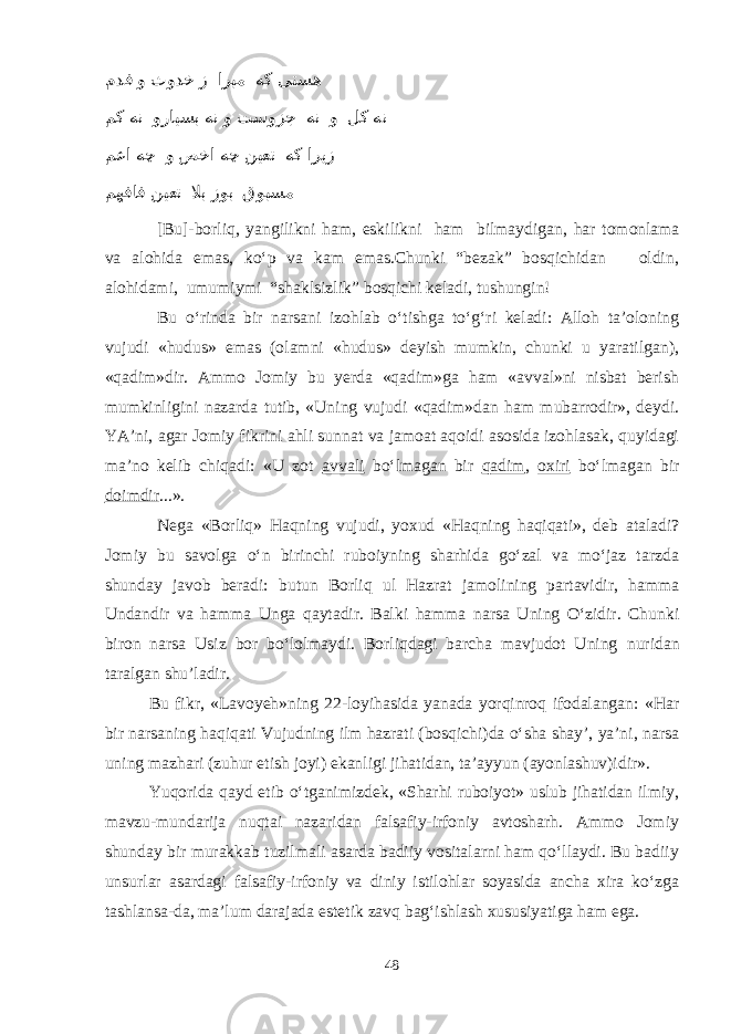  مدف و ثودخ ز اربم هک یتسه مک هن ورایسب هن و تسوزج هن و لک هن معا هچ و صخا هچ نیعت هک اریز مهفاف نیعت لاب زوب قوبسم [Bu]-borliq, yangilikni ham, eskilikni ham bilmaydigan, h ar tomonlama va alohida emas, kо‘p va kam emas.Chunki “bezak” bosqichidan oldin, alohidami, umumiymi “shaklsizlik” bosqichi keladi, tushungin! Bu о‘rinda bir narsani izohlab о‘tishga tо‘g‘ri keladi: Alloh ta’oloning vujudi «hudus» emas (olamni «hudus» deyish mumkin, chunki u yaratilgan), «qadim»dir. Ammo Jomiy bu yerda «qadim»ga ham «avval»ni nisbat berish mumkinligini nazarda tutib, «Uning vujudi «qadim»dan ham mubarrodir», deydi. YA’ni, agar Jomiy fikrini ahli sunnat va jamoat aqoidi asosida izohlasak, quyidagi ma’no kelib chiqadi: «U zot avvali bо‘lmagan bir qadim , oxiri bо‘lmagan bir doimdir ...». Nega «Borliq» Haqning vujudi, yoxud «Haqning haqiqati», deb ataladi? Jomiy bu savolga о‘n birinchi ruboiyning sharhida gо‘zal va mо‘jaz tarzda shunday javob beradi: butun Borliq ul Hazrat jamolining partavidir, hamma Undandir va hamma Unga qaytadir. Balki hamma narsa Uning О‘zidir. Chunki biron narsa Usiz bor bо‘lolmaydi. Borliqdagi barcha mavjudot Uning nuridan taralgan shu’ladir. Bu fikr, «Lavoyeh»ning 22-loyihasida yanada yorqinroq ifodalangan: «Har bir narsaning haqiqati Vujudning ilm hazrati (bosqichi)da о‘sha shay’, ya’ni, narsa uning mazhari (zuhur etish joyi) ekanligi jihatidan, ta’ayyun (ayonlashuv)idir». Yuqorida qayd etib о‘tganimizdek, «Sharhi ruboiyot» uslub jihatidan ilmiy, mavzu-mundarija nuqtai nazaridan falsafiy-irfoniy avtosharh. Ammo Jomiy shunday bir murakkab tuzilmali asarda badiiy vositalarni ham qо‘llaydi. Bu badiiy unsurlar asardagi falsafiy-irfoniy va diniy istilohlar soyasida ancha xira kо‘zga tashlansa-da, ma’lum darajada estetik zavq bag‘ishlash xususiyatiga ham ega. 48 