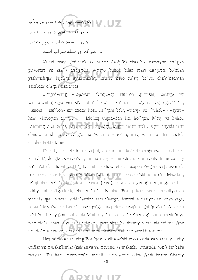  بایاپ یب سب دوجو نهک تسیرحب بابح و جوم تروسب هتشگ رهاظ باجح جوم ای بابح دوشن ات ناه تسا بارس هلمج نا هک رحب رب V ujud mavj (tо‘lqin) va hubob (kо‘pik) shaklida namoyon bо‘lgan poyonsiz va azaliy dengizdir. Ammo hubob bilan mavj dengizni kо‘zdan yashiradigan hijobga aylanmasligi lozim. Zero (ular) kо‘zni chalg‘itadigan sarobdan о‘zga narsa emas. «Vujud»ning «bepoyon dengiz»ga tashbeh qilinishi, «mavj» va «hubob»ning «ayon»ga istiora sifatida qо‘llanishi ham ramziy ma’noga ega. Ya’ni, «istiora» «tashbeh» san’atidan hosil bо‘lgani kabi, «mavj» va «hubob» - «ayon» ham «bepoyon dengiz» – «Mutlaq vujud»dan bor bо‘lgan. Mavj va hubob bahrning о‘zi emas, balki undan vujudga kelgan unsurlardir. Ayni paytda ular dengiz hamdir. Zero dengiz mohiyatan suv bо‘lib, mavj va hubob ham aslida suvdan tarkib topgan. Demak, ular bir butun vujud, ammo turli kо‘rinishlarga ega. Faqat farq shundaki, dengiz asl-mohiyat, ammo mavj va hubob ana shu mohiyatning zohiriy kо‘rinishidan iborat. Zohiriy kо‘rinishlar bosqichma-bosqich rivojlanish jarayonida bir necha marotaba shakliy о‘zgarishlarga ham uchrashishi mumkin. Masalan, tо‘lqindan kо‘pik, kо‘pikdan buxor (bug‘), buxordan yomg‘ir vujudga kelishi tabiiy hol bо‘lganidek, Haq vujudi – Mutlaq Borliq ham hazrati ahadiyatdan vohidiyatga, hazrati vohidiyatdan rabubiyatga, hazrati rabubiyatdan kavniyaga, hazrati kavniyadan hazrati insoniyatga bosqichma-bosqich tajalliy etadi. Ana shu tajalliy – ilohiy fayz natijasida Mutlaq vujud haqiqati koinotdagi barcha moddiy va nomoddiy ashyolar va tushunchalar – ayon shaklida doimiy harakatda bо‘ladi. Ana shu doimiy harakat jarayonida olam muntazam ravishda yaratib boriladi. Haq ta’olo vujudining Borliqqa tajalliy etishi masalasida vahdat ul-vujudiy oriflar va mutakallimlar (ash’ariya va moturidiya maktabi) о‘rtasida nozik bir bahs mavjud. Bu bahs manzarasini taniqli ilohiyotchi olim Abdulhakim Shar’iy 49 