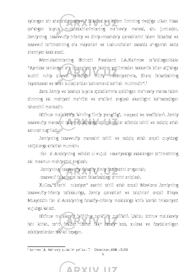 aylangan bir sharoitda tasavvuf falsafasi va kalom ilmining rivojiga ulkan hissa qo‘shgan buyuk mutafakkirlarimizning ma’naviy merosi, shu jumladan, Jomiyning tasavvufiy-irfoniy va diniy–mazhabiy qarashlarini islom falsafasi va tasavvuf ta’limotining o‘z meyorlari va tushunchalari asosida o‘rganish katta ahamiyat kasb etadi. Mamlakatimizning Birinchi Prezidenti I.A.Karimov ta’kidlaganidek: “Ayniqsa tanlangan o‘z taraqqiyot va islohat yo‘limizdan tezkorlik bilan siljishga kuchli ruhiy quvvat beradigan milliy madaniyatimiz, Sharq falsafasining hayotbaxsh va teran buloqlaridan bahramand bo‘lish muhimdir”. 1 Zero Jomiy va boshqa buyuk ajdodlarimiz qoldirgan ma’naviy meros islom dinining asl mohiyati ma’rifat va o‘zlikni anglash ekanligini ko‘rsatadigan ishonchli manbadir. Bitiruv malakaviy ishning ilmiy yangiligi, maqsad va vazifalari. Jomiy tasavvufiy merosini islom falsafasiga oid manbalar sifatida tahlil va tadqiq etish zarurati tug‘iladi. Jomiyning tasavvufiy merosini tahlil va tadqiq etish orqali quyidagi natijalarga erishish mumkin: -Ibn al-Arabiyning vahdat ul-vujud nazariyasiga asoslangan ta’limotining asl mazmun-mohiyatini anglash; -Jomiyning tasavvufiy-falsafiy ilmiy faoliyatini o‘rganish; -tasavvuf falsafasini islom falsafasidagi o‘rnini aniqlash. Xullas,”Sharhi ruboiyot” asarini tahlil etish orqali Movlono Jomiyning tasavvufiy-irfoniy tafakkuriga, Jomiy qarashlari va talqinlari orqali Shayx Muxyiddin ibn al-Arabiyning falsafiy–irfoniy maktabiga kirib borish imkoniyati vujudga keladi. Bitiruv malakaviy ishining tarkibiy tuzilishi. Ushbu bitiruv malakaviy ishi kirish, to‘rt fasldan iborat ikki asosiy bob, xulosa va foydalanilgan adabiyotlardan tashkil topgan. 1 Karimov I.A. Ma’naviy yuksalish yо‘lida.- T. : О‘zbekiston,1998. –B.205 5 
