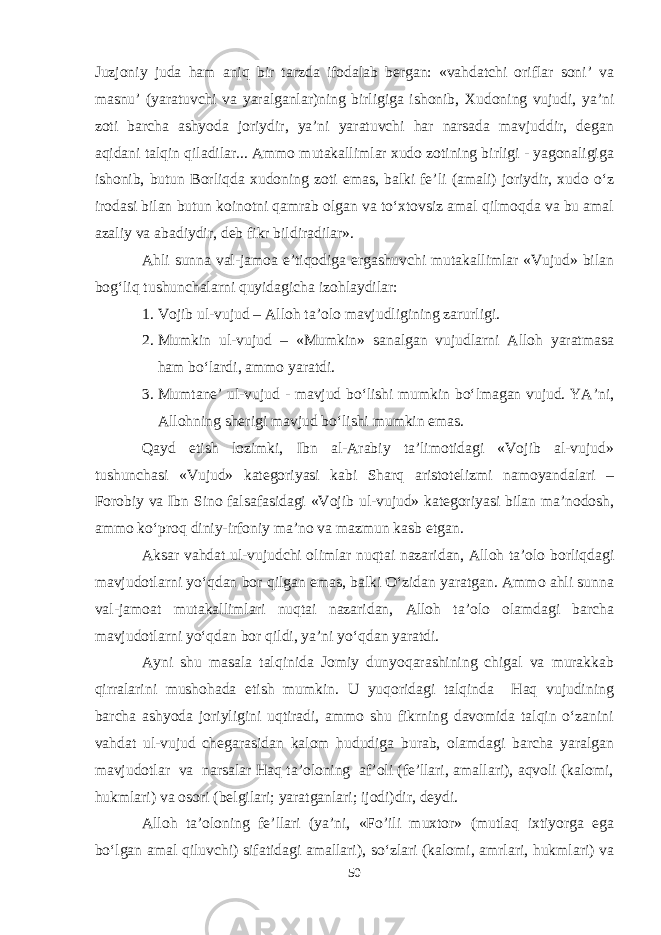 Juzjoniy juda ham aniq bir tarzda ifodalab bergan: «vahdatchi oriflar soni’ va masnu’ (yaratuvchi va yaralganlar)ning birligiga ishonib, Xudoning vujudi, ya’ni zoti barcha ashyoda joriydir, ya’ni yaratuvchi har narsada mavjuddir, degan aqidani talqin qiladilar... Ammo mutakallimlar xudo zotining birligi - yagonaligiga ishonib, butun Borliqda xudoning zoti emas, balki fe’li (amali) joriydir, xudo о‘z irodasi bilan butun koinotni qamrab olgan va tо‘xtovsiz amal qilmoqda va bu amal azaliy va abadiydir, deb fikr bildiradilar». Ahli sunna val-jamoa e’tiqodiga ergashuvchi mutakallimlar «Vujud» bilan bog‘liq tushunchalarni quyidagicha izohlaydilar: 1. Vojib ul-vujud – Alloh ta’olo mavjudligining zarurligi. 2. Mumkin ul-vujud – «Mumkin» sanalgan vujudlarni Alloh yaratmasa ham bо‘lardi, ammo yaratdi. 3. Mumtane’ ul-vujud - mavjud bо‘lishi mumkin bо‘lmagan vujud. YA’ni, Allohning sherigi mavjud bо‘lishi mumkin emas. Qayd etish lozimki, Ibn al-Arabiy ta’limotidagi «Vojib al-vujud» tushunchasi «Vujud» kategoriyasi kabi Sharq aristotelizmi namoyandalari – Forobiy va Ibn Sino falsafasidagi «Vojib ul-vujud» kategoriyasi bilan ma’nodosh, ammo kо‘proq diniy-irfoniy ma’no va mazmun kasb etgan. Aksar vahdat ul-vujudchi olimlar nuqtai nazaridan, Alloh ta’olo borliqdagi mavjudotlarni yо‘qdan bor qilgan emas, balki О‘zidan yaratgan. Ammo ahli sunna val-jamoat mutakallimlari nuqtai nazaridan, Alloh ta’olo olamdagi barcha mavjudotlarni yо‘qdan bor qildi, ya’ni yо‘qdan yaratdi. Ayni shu masala talqinida Jomiy dunyoqarashining chigal va murakkab qirralarini mushohada etish mumkin. U yuqoridagi talqinda Haq vujudining barcha ashyoda joriyligini uqtiradi, ammo shu fikrning davomida talqin о‘zanini vahdat ul-vujud chegarasidan kalom hududiga burab, olamdagi barcha yaralgan mavjudotlar va narsalar Haq ta’oloning af’oli (fe’llari, amallari), aqvoli (kalomi, hukmlari) va osori (belgilari; yaratganlari; ijodi)dir, deydi. Alloh ta’oloning fe’llari (ya’ni, «Fo’ili muxtor» (mutlaq ixtiyorga ega bо‘lgan amal qiluvchi) sifatidagi amallari), sо‘zlari (kalomi, amrlari, hukmlari) va 50 