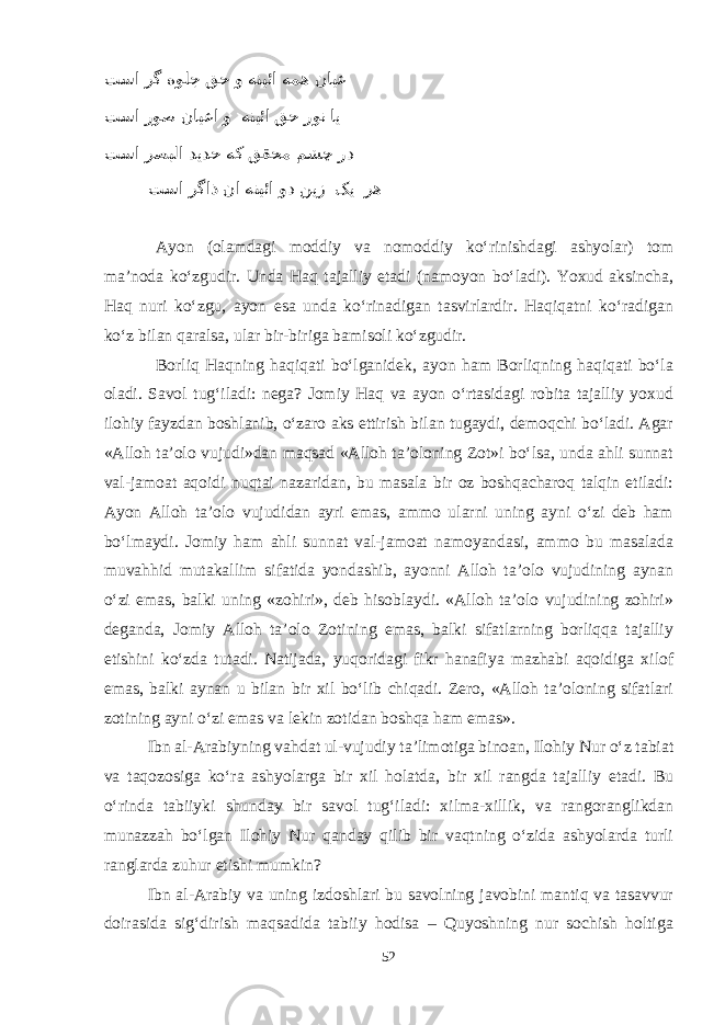  تسا رگ هولج قح و هنیئا همه نایع تسا روص نایعا و هنیئا قح رون ای تسا رصبلا دیدح هک ققحم مشچ رد تسا رگاذ نا هنیئا ود نیز کی ره Ayon (olamdagi moddiy va nomoddiy kо‘rinishdagi ashyolar) tom ma’noda kо‘zgudir. Unda Haq tajalliy etadi (namoyon bо‘ladi). Yoxud aksincha, Haq nuri kо‘zgu, ayon esa unda kо‘rinadigan tasvirlardir. Haqiqatni kо‘radigan kо‘z bilan qaralsa, ular bir-biriga bamisoli kо‘zgudir. Borliq Haqning haqiqati bо‘lganidek, ayon ham Borliqning haqiqati bо‘la oladi. Savol tug‘iladi: nega? Jomiy Haq va ayon о‘rtasidagi robita tajalliy yoxud ilohiy fayzdan boshlanib, о‘zaro aks ettirish bilan tugaydi, demoqchi bо‘ladi. Agar «Alloh ta’olo vujudi»dan maqsad «Alloh ta’oloning Zot»i bо‘lsa, unda ahli sunnat val-jamoat aqoidi nuqtai nazaridan, bu masala bir oz boshqacharoq talqin etiladi: Ayon Alloh ta’olo vujudidan ayri emas, ammo ularni uning ayni о‘zi deb ham bо‘lmaydi. Jomiy ham ahli sunnat val-jamoat namoyandasi, ammo bu masalada muvahhid mutakallim sifatida yondashib, ayonni Alloh ta’olo vujudining aynan о‘zi emas, balki uning «zohiri», deb hisoblaydi. «Alloh ta’olo vujudining zohiri» deganda, Jomiy Alloh ta’olo Zotining emas, balki sifatlarning borliqqa tajalliy etishini kо‘zda tutadi. Natijada, yuqoridagi fikr hanafiya mazhabi aqoidiga xilof emas, balki aynan u bilan bir xil bо‘lib chiqadi. Zero, «Alloh ta’oloning sifatlari zotining ayni о‘zi emas va lekin zotidan boshqa ham emas». Ibn al-Arabiyning vahdat ul-vujudiy ta’limotiga binoan, Ilohiy Nur о‘z tabiat va taqozosiga kо‘ra ashyolarga bir xil holatda, bir xil rangda tajalliy etadi. Bu о‘rinda tabiiyki shunday bir savol tug‘iladi: xilma-xillik, va rangoranglikdan munazzah bо‘lgan Ilohiy Nur qanday qilib bir vaqtning о‘zida ashyolarda turli ranglarda zuhur etishi mumkin? Ibn al-Arabiy va uning izdoshlari bu savolning javobini mantiq va tasavvur doirasida sig‘dirish maqsadida tabiiy hodisa – Quyoshning nur sochish holtiga 52 