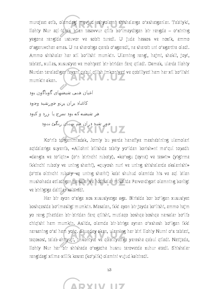 murojaat etib, olamdagi mavjud ashyolarni shishalarga о‘xshatganlar. Tabiiyki, Ilohiy Nur aql-idrok bilan tasavvur qilib bо‘lmaydigan bir rangda – о‘zining yagona rangida ustuvor va sobit turadi. U juda hassos va nozik, ammo о‘zgaruvchan emas. U na sharoitga qarab о‘zgaradi, na sharoit uni о‘zgartira oladi. Ammo shishalar har xil bо‘lishi mumkin. Ularning rangi, hajmi, shakli, joyi, tabiati, xullas, xususiyat va mohiyati bir-biridan farq qiladi. Demak, ularda Ilohiy Nurdan taraladigan fayzni qabul qilish imkoniyati va qobiliyati ham har xil bо‘lishi mumkin ekan. دوب نوگانوگ یاهشیش یمه نایعا دوجو دیشروخ وترپ نارب داتفاک دوبک و درز ای حرس دوب هک هشیش ره دومن ئگنر نامهب مه نارد دیش روخ Kо‘rib turganimizdek, Jomiy bu yerda hanafiya mazhabining ulamolari aqidalariga suyanib, «Allohni bilishda tabiiy yо‘ldan borish»ni ma’qul topadi: «dengiz va tо‘lqin» (о‘n birinchi ruboiy), «kо‘zgu (oyna) va tasvir» (yigirma ikkinchi ruboiy va uning sharhi), «quyosh nuri va uning shishalarda akslanishi» (о‘ttiz oltinchi ruboiy va uning sharhi) kabi shuhud olamida his va aql bilan mushohada etiladigan narsalar va hodisalar misolida Parvardigori olamning borligi va birligiga dalillar keltiradi. Har bir ayon о‘ziga xos xususiyatga ega. Birisida bor bо‘lgan xususiyat boshqasida bо‘lmasligi mumkin. Masalan, ikki ayon bir joyda bо‘lishi, ammo hajm yo rang jihatidan bir-biridan farq qilishi, mutlaqo boshqa-boshqa narsalar bо‘lib chiqishi ham mumkin. Aslida, olamda bir-biriga aynan о‘xshash bо‘lgan ikki narsaning о‘zi ham yо‘q. Shunday ekan, ularning har biri Ilohiy Nurni о‘z tabiati, taqozosi, talab-ehtiyoji, imkoniyat va qobiliyatiga yarasha qabul qiladi. Natijada, Ilohiy Nur har bir shishada о‘zgacha husnu tarovatda zuhur etadi. Shishalar rangidagi xilma-xillik kasrat (kо‘plik) olamini vujud keltiradi. 53 