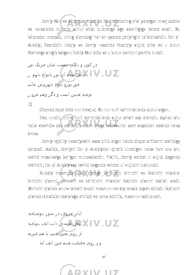 Jomiy Nur va shishalar misolida Haq ta’oloning о‘zi yaratgan mavjudotlar va narsalarda turlicha zuhur etish qudratiga ega ekanligiga ishora etadi. Bu ishoradan maqsad, uning olamdagi har bir ayonda joriyligini ta’kidlashdir. Ibn al- Arabiy, Faxriddin Iroqiy va Jomiy nazarida Haqiqiy vujud bitta va u butun Koinotga singib ketgan; Ilohiy Nur bitta va u butun borliqni yoritib turadi. رون کیزج نایع تسین ناکم و نوک رد ر وهظ عاوناب رون نا eهدش رهاظ ملاع شورهظ عونت ورون قح ر ورغ مهو رگد و تسا نیمه دیحوت &#152; Olamda faqat bitta nur mavjud. Bu nur turli kо‘rinishlarda zuhur etgan. Haq nurdir, uning turli kо‘rinishlarda zuhur etishi esa olamdir. Aynan shu holat «tavhid» deb ataladi, bundan о‘zga tasavvurlar xom-xayoldan boshqa narsa emas. Jomiy tajalliy nazariyasini asos qilib olgan holda diqqat-e’tiborni tavhidga qaratadi. Aslida, Jomiyni Ibn al-Arabiydan ajratib turadigan narsa ham ana shu tavhid masalasiga bо‘lgan munosabatdir. YA’ni, Jomiy vahdat ul-vujud deganda tavhidni, Ibn al-Arabiy esa tavhid deganda vahdat ul-vujudni tushunadi. Ruboiy mazmunan ikki qismga bо‘linadi: birinchi va ikkinchi misralar birinchi qismni, uchinchi va tо‘rtinchi misralar ikkinchi qismni tashkil etadi. Birinchi qismda «nur» tamsili orqali mazmun ramziy tarzda bayon etiladi. Ikkinchi qismda tamsildan tashxisga о‘tiladi va ramz ochilib, mazmun izohlanadi. دنفلتخوم روص رد فورح نایا دنفلوم فلا تاذ رد همه نکیل eدنریغ مه اب یمه نیعت یور زا دنا فلا نیع همه تقیقح یور ز و 54 