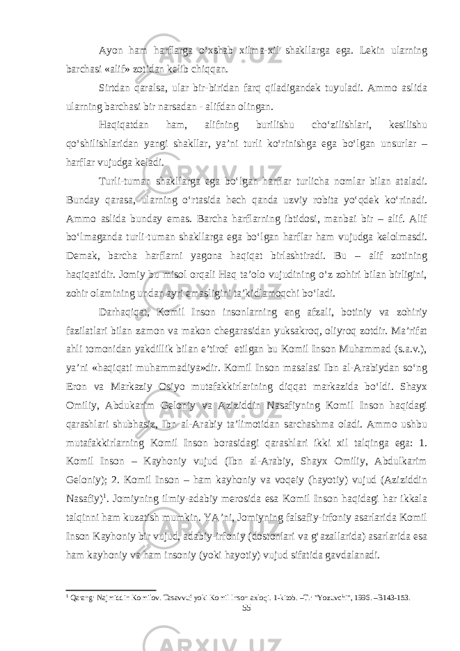 Ayon ham harflarga о‘xshab xilma-xil shakllarga ega. Lekin ularning barchasi «alif» zotidan kelib chiqqan. Sirtdan qaralsa, ular bir-biridan farq qiladigandek tuyuladi. Ammo aslida ularning barchasi bir narsadan - alifdan olingan. Haqiqatdan ham, alifning burilishu chо‘zilishlari, kesilishu qо‘shilishlaridan yangi shakllar, ya’ni turli kо‘rinishga ega bо‘lgan unsurlar – harflar vujudga keladi. Turli-tuman shakllarga ega bо‘lgan harflar turlicha nomlar bilan ataladi. Bunday qarasa, ularning о‘rtasida hech qanda uzviy robita yо‘qdek kо‘rinadi. Ammo aslida bunday emas. Barcha harflarning ibtidosi, manbai bir – alif. Alif bо‘lmaganda turli-tuman shakllarga ega bо‘lgan harflar ham vujudga kelolmasdi. Demak, barcha harflarni yagona haqiqat birlashtiradi. Bu – alif zotining haqiqatidir. Jomiy bu misol orqali Haq ta’olo vujudining о‘z zohiri bilan birligini, zohir olamining undan ayri emasligini ta’kidlamoqchi bо‘ladi. Darhaqiqat, Komil Inson insonlarning eng afzali, botiniy va zohiriy fazilatlari bilan zamon va makon chegarasidan yuksakroq, oliyroq zotdir. Ma’rifat ahli tomonidan yakdillik bilan e’tirof etilgan bu Komil Inson Muhammad (s.a.v.), ya’ni «haqiqati muhammadiya»dir. Komil Inson masalasi Ibn al-Arabiydan sо‘ng Eron va Markaziy Osiyo mutafakkirlarining diqqat markazida bо‘ldi. Shayx Omiliy, Abdukarim Geloniy va Aziziddin Nasafiyning Komil Inson haqidagi qarashlari shubhasiz, Ibn al-Arabiy ta’limotidan sarchashma oladi. Ammo ushbu mutafakkirlarning Komil Inson borasidagi qarashlari ikki xil talqinga ega: 1. Komil Inson – Kayhoniy vujud (Ibn al-Arabiy, Shayx Omiliy, Abdulkarim Geloniy); 2. Komil Inson – ham kayhoniy va voqeiy (hayotiy) vujud (Aziziddin Nasafiy) 1 . Jomiyning ilmiy-adabiy merosida esa Komil Inson haqidagi har ikkala talqinni ham kuzatish mumkin. YA’ni, Jomiyning falsafiy-irfoniy asarlarida Komil Inson Kayhoniy bir vujud, adabiy-irfoniy (dostonlari va g‘azallarida) asarlarida esa ham kayhoniy va ham insoniy (yoki hayotiy) vujud sifatida gavdalanadi. 1 Qarang: Najmiddin Komilov. Tasavvuf yoki Komil Inson axloqi. 1-kitob. –T.: &#34;Yozuvchi&#34;, 1996. –B143-153. 55 