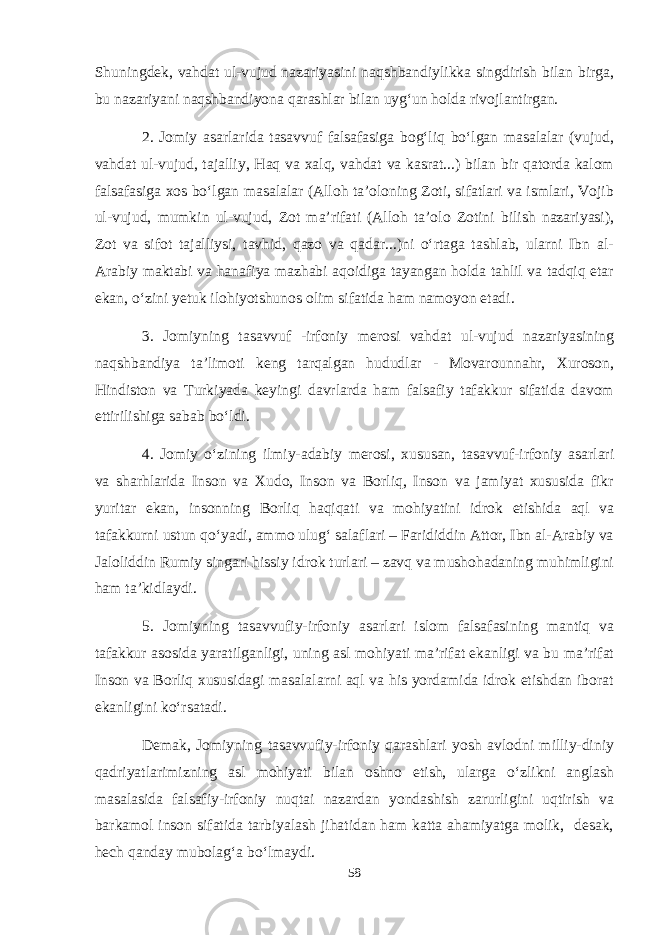 Shuningdek, vahdat ul-vujud nazariyasini naqshbandiylikka singdirish bilan birga, bu nazariyani naqshbandiyona qarashlar bilan uyg‘un holda rivojlantirgan. 2. Jomiy asarlarida tasavvuf falsafasiga bog‘liq bo‘lgan masalalar (vujud, vahdat ul-vujud, tajalliy, Haq va xalq, vahdat va kasrat...) bilan bir qatorda kalom falsafasiga xos bo‘lgan masalalar (Alloh ta’oloning Zoti, sifatlari va ismlari, Vojib ul-vujud, mumkin ul-vujud, Zot ma’rifati (Alloh ta’olo Zotini bilish nazariyasi), Zot va sifot tajalliysi, tavhid, qazo va qadar...)ni o‘rtaga tashlab, ularni Ibn al- Arabiy maktabi va hanafiya mazhabi aqoidiga tayangan holda tahlil va tadqiq etar ekan, o‘zini yetuk ilohiyotshunos olim sifatida ham namoyon etadi. 3. Jomiyning tasavvuf -irfoniy merosi vahdat ul-vujud nazariyasining naqshbandiya ta’limoti keng tarqalgan hududlar - Movarounnahr, Xuroson, Hindiston va Turkiyada keyingi davrlarda ham falsafiy tafakkur sifatida davom ettirilishiga sabab bo‘ldi. 4. Jomiy o‘zining ilmiy-adabiy merosi, xususan, tasavvuf-irfoniy asarlari va sharhlarida Inson va Xudo, Inson va Borliq, Inson va jamiyat xususida fikr yuritar ekan, insonning Borliq haqiqati va mohiyatini idrok etishida aql va tafakkurni ustun qo‘yadi, ammo ulug‘ salaflari – Farididdin Attor, Ibn al-Arabiy va Jaloliddin Rumiy singari hissiy idrok turlari – zavq va mushohadaning muhimligini ham ta’kidlaydi. 5. Jomiyning tasavvufiy-irfoniy asarlari islom falsafasining mantiq va tafakkur asosida yaratilganligi, uning asl mohiyati ma’rifat ekanligi va bu ma’rifat Inson va Borliq xususidagi masalalarni aql va his yordamida idrok etishdan iborat ekanligini ko‘rsatadi. Demak, Jomiyning tasavvufiy-irfoniy qarashlari yosh avlodni milliy-diniy qadriyatlarimizning asl mohiyati bilan oshno etish, ularga o‘zlikni anglash masalasida falsafiy-irfoniy nuqtai nazardan yondashish zarurligini uqtirish va barkamol inson sifatida tarbiyalash jihatidan ham katta ahamiyatga molik, desak, hech qanday mubolag‘a bo‘lmaydi. 58 