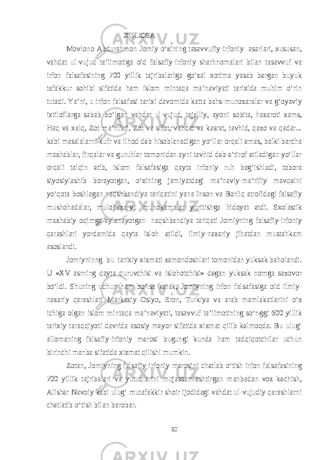  XULOSA Movlono Abdurahmon Jomiy o‘zining tasavvufiy-irfoniy asarlari, xususan, vahdat ul-vujud ta’limotiga oid falsafiy-irfoniy sharhnomalari bilan tasavvuf va irfon falsafasining 700 yillik tajribalariga go‘zal xotima yasab bergan buyuk tafakkur sohibi sifatida ham islom mintaqa ma’naviyati tarixida muhim o‘rin tutadi. Ya’ni, u irfon falsafasi tarixi davomida katta bahs-munozaralar va g‘oyaviy ixtiloflarga sabab bo‘lgan vahdat ul-vujud, tajalliy, ayoni sobita, hazaroti xams, Haq va xalq, Zot ma’rifati, Zot va sifot, vahdat va kasrat, tavhid, qazo va qadar... kabi masalalarni kufr va ilhod deb hisoblanadigan yo‘llar orqali emas, balki barcha mazhablar, firqalar va guruhlar tomonidan ayni tavhid deb e’tirof etiladigan yo‘llar orqali talqin etib, islom falsafasiga qayta irfoniy ruh bag‘ishladi, tobora siyosiylashib borayotgan, o‘zining jamiyatdagi ma’naviy-ma’rifiy mavqeini yo‘qota boshlagan naqshbandiya tariqatini yana Inson va Borliq atrofidagi falsafiy mushohadalar, mulohaza-yu muhokamalar yuritishga hidoyat etdi. Sxolastik mazhabiy oqimga aylanayotgan naqshbandiya tariqati Jomiyning falsafiy-irfoniy qarashlari yordamida qayta isloh etildi, ilmiy-nazariy jihatdan mustahkam asoslandi. Jomiyninng bu tarixiy xizmati zamondoshlari tomonidan yuksak baholandi. U «XV asrning qayta quruvchisi va islohotchisi» degan yuksak nomga sazovor bo‘ldi. Shuning uchun ham bo‘lsa kerak, Jomiyning irfon falsafasiga oid ilmiy- nazariy qarashlari Markaziy Osiyo, Eron, Turkiya va arab mamlakatlarini o‘z ichiga olgan islom mintaqa ma’naviyati, tasavvuf ta’limotining so‘nggi 600 yillik tarixiy taraqqiyoti davrida asosiy meyor sifatida xizmat qilib kelmoqda. Bu ulug‘ allomaning falsafiy-irfoniy merosi bugungi kunda ham tadqiqotchilar uchun birinchi manba sifatida xizmat qilishi mumkin. Zotan, Jomiyning falsafiy-irfoniy merosini chetlab o‘tish irfon falsafasining 700 yillik tajribalari va yutuqlarini mujassamlashtirgan manbadan voz kechish, Alisher Navoiy kabi ulug‘ mutafakkir shoir ijodidagi vahdat ul-vujudiy qarashlarni chetlatib o‘tish bilan barobar. 60 