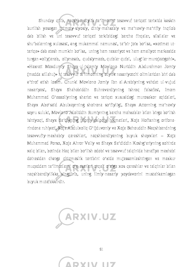 Shunday qilib, naqshbandiylik ta’limotini tasavvuf tariqati tarixida keskin burilish yasagan ijtimoiy-siyosiy, diniy-mahzabiy va ma’naviy-ma’rifiy inqilob deb bilish va uni tasavvuf tariqati tarkibidagi barcha firqalar, silsilalar va shu’balarning xulosasi, eng mukammal namunasi, ta’bir joiz bo‘lsa, «xotimat ut- tariqa» deb atash mumkin bo‘lsa, uning ham nazariyot va ham amaliyot markazida turgan «oliyjanob, oliynasab, qudsiymaob, qutblar qutbi, ulug‘lar murojaatgohi», «Hazrati Maxdumiy Shayx-ul-islomiy Movlono Nuriddin Abdurahmon Jomiy (madda zillahu)» ni tasavvuf ta’limotining buyuk nazariyotchi olimlaridan biri deb e’tirof etish lozim. Chunki Movlono Jomiy Ibn al-Arabiyning vahdat ul-vujud nazariyasi, Shayx Shahobiddin Suhravardiyning ishroq falsafasi, Imom Muhammad G‘azzoliyning shariat va tariqat xususidagi murosakor aqidalari, Shayx Abo‘said Abulxayrning shoirona so‘fiyligi, Shayx Attorning ma’naviy sayru suluki, Movlono Jaloliddin Rumiyning barcha mahzablar bilan birga bo‘lish ishtiyoqi, Shayx Sa’diyning irfoniy-axloqiy hikmatlari, Xoja Hofizning orifona- rindona ruhiyati, Xoja Abdulxoliq G‘ijduvoniy va Xoja Bahouddin Naqshbandning tasavvufiy-mazhabiy qarashlari, naqshbandiyaning buyuk shayxlari – Xoja Muhammad Porso, Xoja Ahror Valiy va Shayx Sa’diddin Koshg‘ariyning zohirda xalq bilan, botinda Haq bilan bo‘lish odobi va tasavvuf talqinida hanafiya mazhabi doirasidan chetga chiqmaslik tartibini o‘zida mujassamlashtirgan va mazkur muqaddam ta’limotlarni o‘z asarlari orqali o‘ziga xos qarashlar va talqinlar bilan naqshbandiylikka singdirib, uning ilmiy-nazariy poydevorini mustahkamlagan buyuk mutafakkirdir. 61 