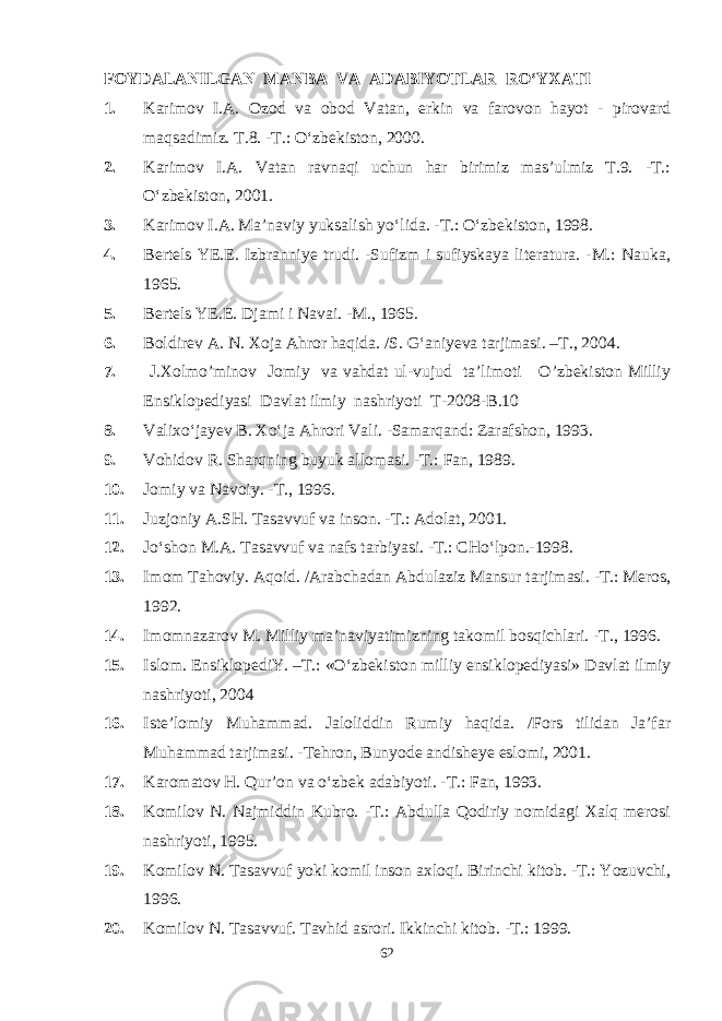 FOYDALANILGAN MANBA VA ADABIYOTLAR RО‘YXATI 1. Karimov I.A. Ozod va obod Vatan, erkin va farovon hayot - pirovard maqsadimiz. T.8. -T.: О‘zbekiston, 2000. 2. Karimov I.A. Vatan ravnaqi uchun har birimiz mas’ulmiz T.9. -T.: О‘zbekiston, 2001. 3. Karimov I.A. Ma’naviy yuksalish yо‘lida. -T.: О‘zbekiston, 1998. 4. Bertels YE.E. Izbranniye trudi. -Sufizm i sufiyskaya literatura. -M.: Nauka, 1965. 5. Bertels YE.E. Djami i Navai. -M., 1965. 6. Boldirev A. N. Xoja Ahror haqida. /S. G‘aniyeva tarjimasi. –T., 2004. 7. J.Xolmo’minov Jomiy va vahdat ul-vujud ta’limoti O’zbekiston Milliy Ensiklopediyasi Davlat ilmiy nashriyoti T-2008-B.10 8. Valixо‘jayev B. Xо‘ja Ahrori Vali. -Samarqand: Zarafshon, 1993. 9. Vohidov R. Sharqning buyuk allomasi. -T.: Fan, 1989. 10. Jomiy va Navoiy. -T., 1996. 11. Juzjoniy A.SH. Tasavvuf va inson. -T.: Adolat, 2001. 12. Jо‘shon M.A. Tasavvuf va nafs tarbiyasi. -T.: CHо‘lpon.-1998. 13. Imom Tahoviy. Aqoid. /Arabchadan Abdulaziz Mansur tarjimasi. -T.: Meros, 1992. 14. Imomnazarov M. Milliy ma’naviyatimizning takomil bosqichlari. -T., 1996. 15. Islom. EnsiklopediY. –T.: «О‘zbekiston milliy ensiklopediyasi» Davlat ilmiy nashriyoti, 2004 16. Iste’lomiy Muhammad. Jaloliddin Rumiy haqida. /Fors tilidan Ja’far Muhammad tarjimasi. -Tehron, Bunyode andisheye eslomi, 2001. 17. Karomatov H. Qur’on va о‘zbek adabiyoti. -T.: Fan, 1993. 18. Komilov N. Najmiddin Kubro. -T.: Abdulla Qodiriy nomidagi Xalq merosi nashriyoti, 1995. 19. Komilov N. Tasavvuf yoki komil inson axloqi. Birinchi kitob. -T.: Yozuvchi, 1996. 20. Komilov N. Tasavvuf. Tavhid asrori. Ikkinchi kitob. -T.: 1999. 62 