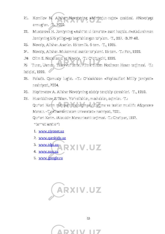 21. Komilov N. Alisher Navoiyning «Minhojun-najot» qasidasi. //Navoiyga armug‘on. -T., 2000. 22. Muxtorova H. Jomiyning «Ashi’at ul-lama’ot» asari haqida. //«Abdurahmon Jomiyning 575 yilligi»ga bag‘ishlangan tо‘plam. -T., 997. -B.22-48. 23. Navoiy, Alisher. Asarlar. 15 tomlik. 6-tom. -T., 1965. 24. Navoiy, Alisher. Mukammal asarlar tо‘plami. 15-tom. -T.: Fan, 1999. .24 Olim S. Naqshband va Navoiy. -T.: О‘qituvchi, 1996. 25 Turar, Usmon. Tasavvuf tarixi. /Turk tilidan Nodirxon Hasan tarjimasi. -T.: Istiqlol, 1999. 25. Falsafa. Qomusiy lug‘at. –T.: О‘zbekiston «Faylasuflari Milliy jamiyati» nashriyoti, 2004. 26. Hayitmetov A. Alisher Navoiyning adabiy-tanqidiy qarashlari. -T., 1959. 27. Husniddinov Z. Islom. Yо‘nalishlar, mazhablar, oqimlar. -T.: Qur’oni Karim ma’nolarining tarjimasi./ Tarjima va izohlar muallifi: Абдулазиз Mansur. –T.: «Toshkent islom universiteti» nashriyoti, 2001. Qur’oni Karim. /Alouddin Mansur izohli tarjimasi. -T.: Cho‘lpon, 1992. Internet saytlari: 1. www.ziyonet.uz 2. www.qarshidu.uz 3. www.tdpi.uz 4. www.nuu.uz 5. www.google.ru 63 