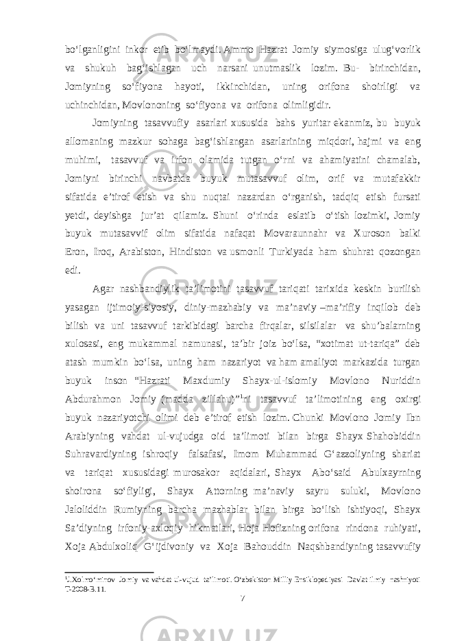 bo‘lganligini inkor etib bo‘lmaydi. Ammo Hazrat Jomiy siymosiga ulug‘vorlik va shukuh bag‘ishlagan uch narsani unutmaslik lozim. Bu- birinchidan, Jomiyning so‘fiyona hayoti, ikkinchidan, uning orifona shoirligi va uchinchidan, Mоvlononing so‘fiyona va orifona olimligidir. Jomiyning tasavvufiy asarlari xususida bahs yuritar ekanmiz, bu buyuk allomaning mazkur sohaga bag‘ishlangan asarlarining miqdori, hajmi va eng muhimi, tasavvuf va irfon olamida tutgan o‘rni va ahamiyatini chamalab, Jomiyni birinchi navbatda buyuk mutasavvuf olim, orif va mutafakkir sifatida e’tirof etish va shu nuqtai nazardan o‘rganish, tadqiq etish fursati yetdi, deyishga jur’at qilamiz. Shuni o‘rinda eslatib o‘tish lozimki, Jomiy buyuk mutasavvif olim sifatida nafaqat Movaraunnahr va Xuroson balki Eron, Iroq, Arabiston, Hindiston va usmonli Turkiyada ham shuhrat qozongan edi. Agar nashbandiylik ta’limotini tasavvuf tariqati tarixida keskin burilish yasagan ijtimoiy-siyosiy, diniy-mazhabiy va ma’naviy –ma’rifiy inqilob deb bilish va uni tasavvuf tarkibidagi barcha firqalar, silsilalar va shu’balarning xulosasi, eng mukammal namunasi, ta’bir joiz bo‘lsa, “xotimat ut-tariqa” deb atash mumkin bo‘lsa, uning ham nazariyot va ham amaliyot markazida turgan buyuk inson “Hazrati Maxdumiy Shayx-ul-islomiy Mоvlono Nuriddin Abdurahmon Jomiy (madda zillahu)” 1 ni tasavvuf ta’limotining eng oxirgi buyuk nazariyotchi olimi deb e’tirof etish lozim. Chunki Movlono Jomiy Ibn Arabiyning vahdat ul-vujudga oid ta’limoti bilan birga Shayx Shahobiddin Suhravardiyning ishroqiy falsafasi, Imom Muhammad G‘azzoliyning shariat va tariqat xususidagi murosakor aqidalari, Shayx Abo‘said Abulxayrning shoirona so‘fiyligi, Shayx Attorning ma’naviy sayru suluki, Movlono Jaloliddin Rumiyning barcha mazhablar bilan birga bo‘lish ishtiyoqi, Shayx Sa’diyning irfoniy-axloqiy hikmatlari, Hoja Hofizning orifona rindona ruhiyati, Xoja Abdulxoliq G‘ijdivoniy va Xoja Bahouddin Naqshbandiyning tasavvufiy 1 J.Xolmо‘minov Jomiy va vahdat ul-vujud ta’limoti. О‘zbekiston Milliy Ensiklopediyasi Davlat ilmiy nashriyoti T-2008-B.11. 7 