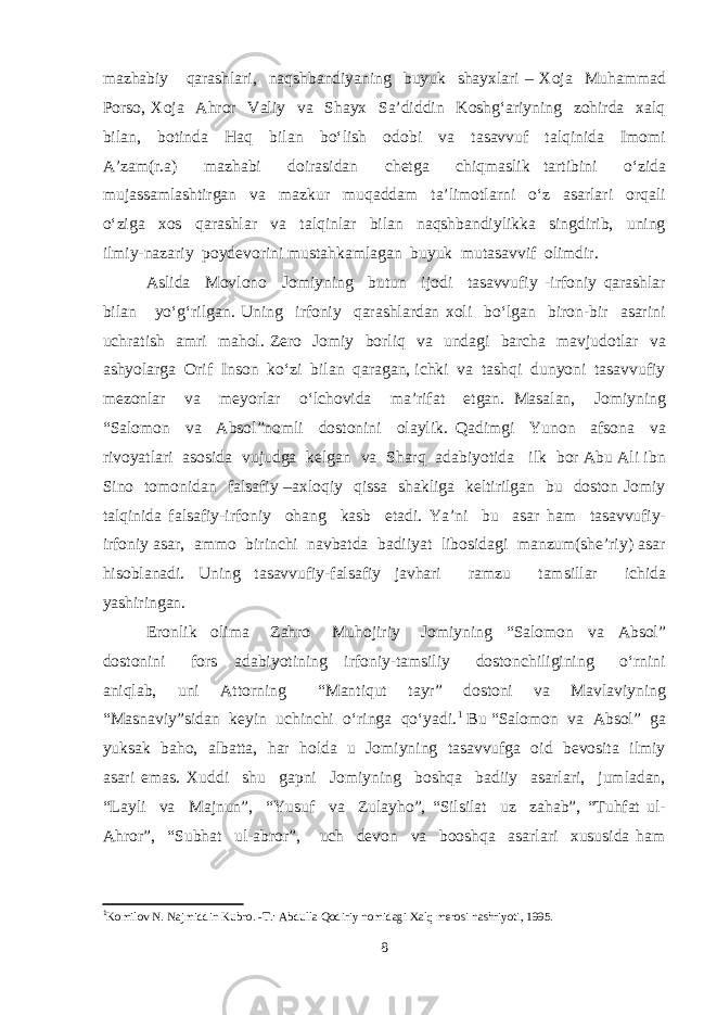 mazhabiy qarashlari, naqshbandiyaning buyuk shayxlari – Xoja Muhammad Porso, Xoja Ahror Valiy va Shayx Sa’diddin Koshg‘ariyning zohirda xalq bilan, botinda Haq bilan bo‘lish odobi va tasavvuf talqinida Imomi A’zam(r.a) mazhabi doirasidan chetga chiqmaslik tartibini o‘zida mujassamlashtirgan va mazkur muqaddam ta’limotlarni o‘z asarlari orqali o‘ziga xos qarashlar va talqinlar bilan naqshbandiylikka singdirib, uning ilmiy-nazariy poydevorini mustahkamlagan buyuk mutasavvif olimdir. Aslida Mоvlono Jomiyning butun ijodi tasavvufiy -irfoniy qarashlar bilan yo‘g‘rilgan. Uning irfoniy qarashlardan xoli bo‘lgan biron-bir asarini uchratish amri mahol. Zero Jomiy borliq va undagi barcha mavjudotlar va ashyolarga Оrif Inson ko‘zi bilan qaragan, ichki va tashqi dunyoni tasavvufiy mezonlar va meyorlar o‘lchovida ma’rifat etgan. Masalan, Jomiyning “Salomon va Absol”nomli dostonini olaylik. Qadimgi Yunon afsona va rivoyatlari asosida vujudga kelgan va Sharq adabiyotida ilk bor Abu Ali ibn Sino tomonidan falsafiy –axloqiy qissa shakliga keltirilgan bu doston Jomiy talqinida falsafiy-irfoniy ohang kasb etadi. Ya’ni bu asar ham tasavvufiy- irfoniy asar, ammo birinchi navbatda badiiyat libosidagi manzum(she’riy) asar hisoblanadi. Uning tasavvufiy-falsafiy javhari ramzu tamsillar ichida yashiringan. Eronlik olima Zahro Muhojiriy Jomiyning “Salomon va Absol” dostonini fors adabiyotining irfoniy-tamsiliy dostonchiligining o‘rnini aniqlab, uni Attorning “Mantiqut tayr” dostoni va Mavlaviyning “Masnaviy”sidan keyin uchinchi o‘ringa qo‘yadi. 1 Bu “Salomon va Absol” ga yuksak baho, albatta, har holda u Jomiyning tasavvufga oid bevosita ilmiy asari emas. Xuddi shu gapni Jomiyning boshqa badiiy asarlari, jumladan, “Layli va Majnun”, “Yusuf va Zulayho”, “Silsilat uz zahab”, “Tuhfat ul- Ahror”, “Subhat ul-abror”, uch devon va booshqa asarlari xususida ham 1 Komilov N. Najmiddin Kubro. -T.: Abdulla Qodiriy nomidagi Xalq merosi nashriyoti, 1995. 8 