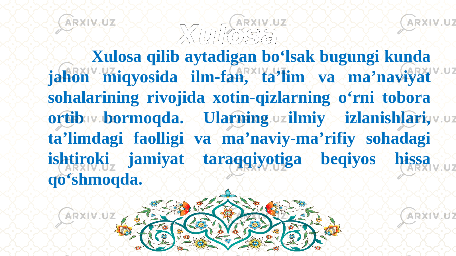 Xulosa Xulosa qilib aytadigan bo‘lsak bugungi kunda jahon miqyosida ilm-fan, ta’lim va ma’naviyat sohalarining rivojida xotin-qizlarning о‘rni tobora ortib bormoqda. Ularning ilmiy izlanishlari, ta’limdagi faolligi va ma’naviy-ma’rifiy sohadagi ishtiroki jamiyat taraqqiyotiga beqiyos hissa qо‘shmoqda. 