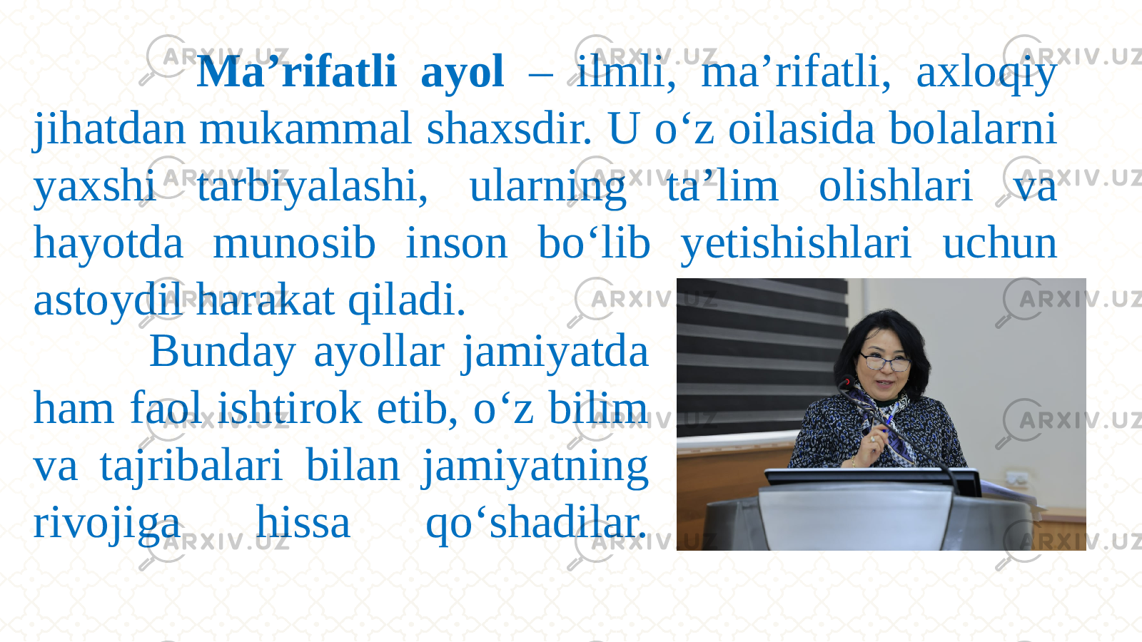  Bunday ayollar jamiyatda ham faol ishtirok etib, о‘z bilim va tajribalari bilan jamiyatning rivojiga hissa qо‘shadilar. Ma’rifatli ayol – ilmli, ma’rifatli, axloqiy jihatdan mukammal shaxsdir. U о‘z oilasida bolalarni yaxshi tarbiyalashi, ularning ta’lim olishlari va hayotda munosib inson bо‘lib yetishishlari uchun astoydil harakat qiladi. 
