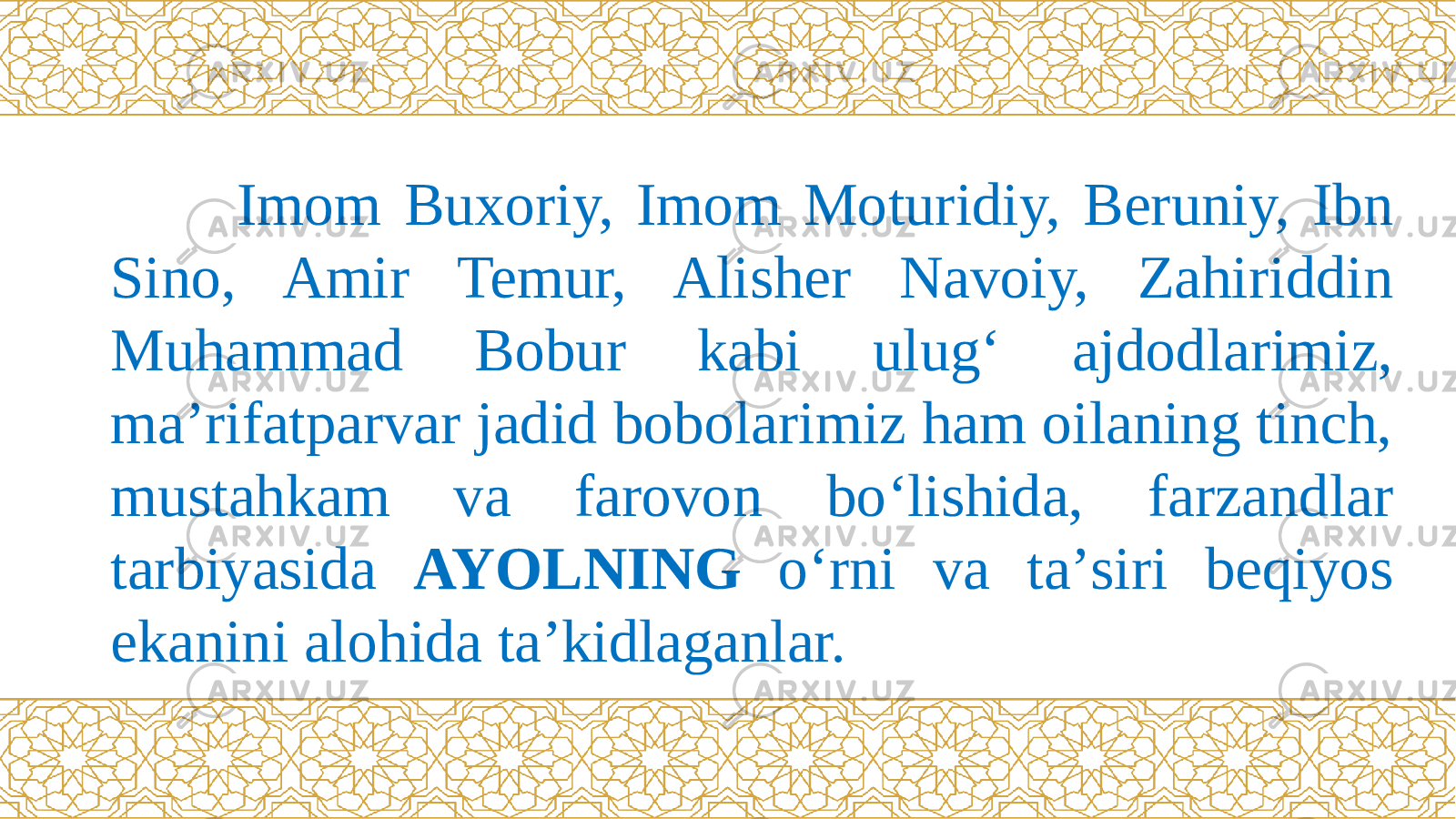  Imom Buxoriy, Imom Moturidiy, Beruniy, Ibn Sino, Amir Temur, Alisher Navoiy, Zahiriddin Muhammad Bobur kabi ulug‘ ajdodlarimiz, ma’rifatparvar jadid bobolarimiz ham oilaning tinch, mustahkam va farovon bо‘lishida, farzandlar tarbiyasida AYOLNING о‘rni va ta’siri beqiyos ekanini alohida ta’kidlaganlar. 