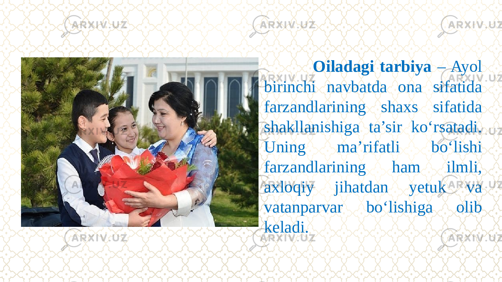  Oiladagi tarbiya – Ayol birinchi navbatda ona sifatida farzandlarining shaxs sifatida shakllanishiga ta’sir kо‘rsatadi. Uning ma’rifatli bо‘lishi farzandlarining ham ilmli, axloqiy jihatdan yetuk va vatanparvar bо‘lishiga olib keladi. 