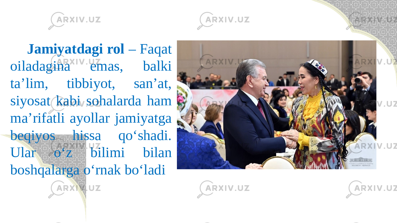  Jamiyatdagi rol – Faqat oiladagina emas, balki ta’lim, tibbiyot, san’at, siyosat kabi sohalarda ham ma’rifatli ayollar jamiyatga beqiyos hissa qо‘shadi. Ular о‘z bilimi bilan boshqalarga о‘rnak bо‘ladi 