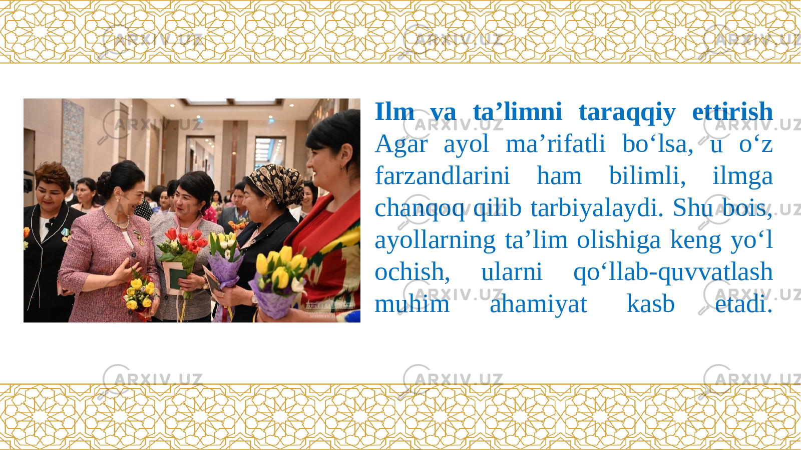 Ilm va ta’limni taraqqiy ettirish Agar ayol ma’rifatli bо‘lsa, u о‘z farzandlarini ham bilimli, ilmga chanqoq qilib tarbiyalaydi. Shu bois, ayollarning ta’lim olishiga keng yо‘l ochish, ularni qо‘llab-quvvatlash muhim ahamiyat kasb etadi. 