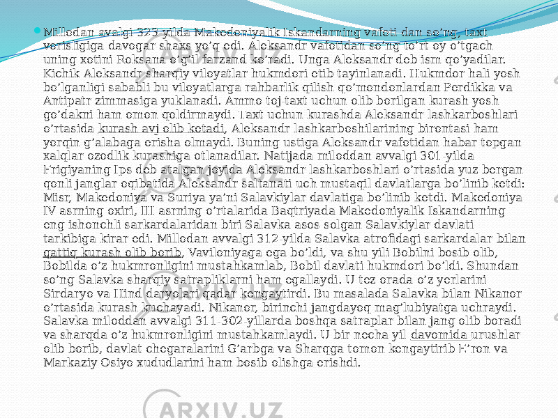  Millodan avalgi 323-yilda Makedoniyalik Iskandarning vafoti dan so’ng, taxt vorisligiga davogar shaxs yo’q edi. Aleksandr vafotidan so’ng to’rt oy o’tgach uning xotini Roksana o’g’il farzand ko’radi. Unga Aleksandr deb ism qo’yadilar. Kichik Aleksandr sharqiy viloyatlar hukmdori etib tayinlanadi. Hukmdor hali yosh bo’lganligi sababli bu viloyatlarga rahbarlik qilish qo’mondonlardan Perdikka va Antipatr zimmasiga yuklanadi. Ammo toj-taxt uchun olib borilgan kurash yosh go’dakni ham omon qoldirmaydi. Taxt uchun kurashda Aleksandr lashkarboshlari o’rtasida  kurash avj olib ketadi , Aleksandr lashkarboshilarining birontasi ham yorqin g’alabaga erisha olmaydi. Buning ustiga Aleksandr vafotidan habar topgan xalqlar ozodlik kurashiga otlanadilar. Natijada miloddan avvalgi 301-yilda Frigiyaning Ips deb atalgan joyida Aleksandr lashkarboshlari o’rtasida yuz bergan qonli janglar oqibatida Aleksandr saltanati uch mustaqil davlatlarga bo’linib ketdi: Misr, Makedoniya va Suriya ya’ni Salavkiylar davlatiga bo’linib ketdi. Makedoniya IV asrning oxiri, III asrning o’rtalarida Baqtriyada Makedoniyalik Iskandarning eng ishonchli sarkardalaridan biri Salavka asos solgan Salavkiylar davlati tarkibiga kirar edi. Millodan avvalgi 312-yilda Salavka atrofidagi sarkardalar bilan qattiq kurash olib borib , Vaviloniyaga ega bo’ldi, va shu yili Bobilni bosib olib, Bobilda o’z hukmronligini mustahkamlab, Bobil davlati hukmdori bo’ldi. Shundan so’ng Salavka sharqiy satrapliklarni ham egallaydi. U tez orada o’z yerlarini Sirdaryo va Hind daryolari qadar kengaytirdi. Bu masalada Salavka bilan Nikanor o’rtasida kurash kuchayadi. Nikanor, birinchi jangdayoq mag’lubiyatga uchraydi. Salavka miloddan avvalgi 311-302-yillarda boshqa satraplar bilan jang olib boradi va sharqda o’z hukmronligini mustahkamlaydi. U bir necha yil  davomida  urushlar olib borib, davlat chegaralarini G’arbga va Sharqga tomon kengaytirib E’ron va Markaziy Osiyo xududlarini ham bosib olishga erishdi. 