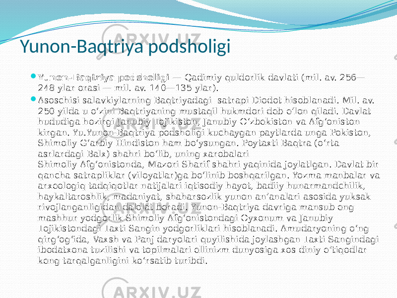 Yunon-Baqtriya podsholigi  Yunon-Baqtriya podsholigi  — Qadimiy quldorlik davlati (mil. av. 256— 248 ylar orasi — mil. av. 140—135 ylar).  Asoschisi salavkiylarning Baqtriyadagi  satrapi Diodot hisoblanadi. Mil. av. 250 yilda u oʻzini Baqtriyaning mustaqil hukmdori deb eʼlon qiladi. Davlat hududiga hozirgi Janubiy Tojikiston, Janubiy Oʻzbekiston va Afgʻoniston kirgan. Yu.Yunon-Baqtriya podsholigi kuchaygan paytlarda unga Pokiston, Shimoliy Gʻarbiy Hindiston ham boʻysungan. Poytaxti Baqtra (oʻrta asrlardagi Balx) shahri boʻlib, uning xarobalari Shimoliy Afgʻonistonda, Mazori Sharif shahri yaqinida joylatlgan. Davlat bir qancha satrapliklar (viloyatlar)ga boʻlinib boshqarilgan. Yozma manbalar va arxeologiq tadqiqotlar natijalari iqtisodiy hayot, badiiy hunarmandchilik, haykaltaroshlik, madaniyat, shaharsozlik yunon anʼanalari asosida yuksak rivojlanganligidan dalolat beradi. Yunon-Baqtriya davriga mansub eng mashhur yodgorlik Shimoliy Afgʻonistondagi Oyxonum va Janubiy Tojikistondagi Taxti Sangin yodgorliklari hisoblanadi. Amudaryoning oʻng qirgʻogʻida, Vaxsh va Panj daryolari quyilishida joylashgan Taxti Sangindagi ibodatxona tuzilishi va topilmalari ellinizm dunyosiga xos diniy eʼtiqodlar keng tarqalganligini koʻrsatib turibdi. 