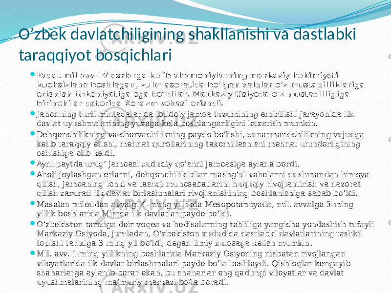 O’zbek davlatchiligining shakllanishi va dastlabki taraqqiyot bosqichlari  Faqat mil.avv. IV asrlarga kelib ahamoniylarning markaziy hokimiyati kuchsizlana boshlagan, zulm asoratida bo’lgan xalqlar o’z mustaqilliklariga erishish imkoniyatiga ega bo’ldilar. Markaziy Osiyoda o’z mustaqilligiga birinchilar qatorida Xorazm vohasi erishdi.  Jahonning turli mintaqalarida ibtidoiy jamoa tuzumining emirilishi jarayonida ilk davlat uyushmalarining yuzaga kela boshlanganligini kuzatish mumkin.  Dehqonchilikning va chorvachilikning paydo bo’lishi, xunarmandchilikning vujudga kelib taraqqiy etishi, mehnat qurollarining takomillashishi mehnat unmdorligining oshishiga olib keldi.  Ayni paytda urug’ jamoasi xududiy qo’shni jamoasiga aylana bordi.  Aholi joylashgan erlarni, dehqonchilik bilan mashg’ul vaholarni dushmandan himoya qilish, jamoaning ichki va tashqi munosabatlarini huquqiy rivojlantirish va nazorat qilish zarurati ilk davlat birlashmalari rivojlanishining boshlanishiga sabab bo’ldi.  Masalan miloddan avvalgi 4- ming yillikda Mesopotamiyada, mil. avvalga 3-ming yillik boshlarida Misrda ilk davlatlar paydo bo’ldi.  O’zbekiston tarixiga doir voqea va hodisalarning tahliliga yangicha yondashish tufayli Markaziy Osiyoda, jumladan, O’zbekiston xududida dastlabki davlatlarining tashkil topishi tarixiga 3-ming yil bo’ldi, degan ilmiy xulosaga kelish mumkin.  Mil. avv. 1-ming yillikning boshlarida Markaziy Osiyoning nisbatan rivojlangan viloyatlarida ilk davlat birlashmalari paydo bo’la boshlaydi. Qishloqlar kengayib shaharlarga aylanib borar ekan, bu shaharlar eng qadimgi viloyatlar va davlat uyushmalarining ma’muriy markazi bo’la boradi. 