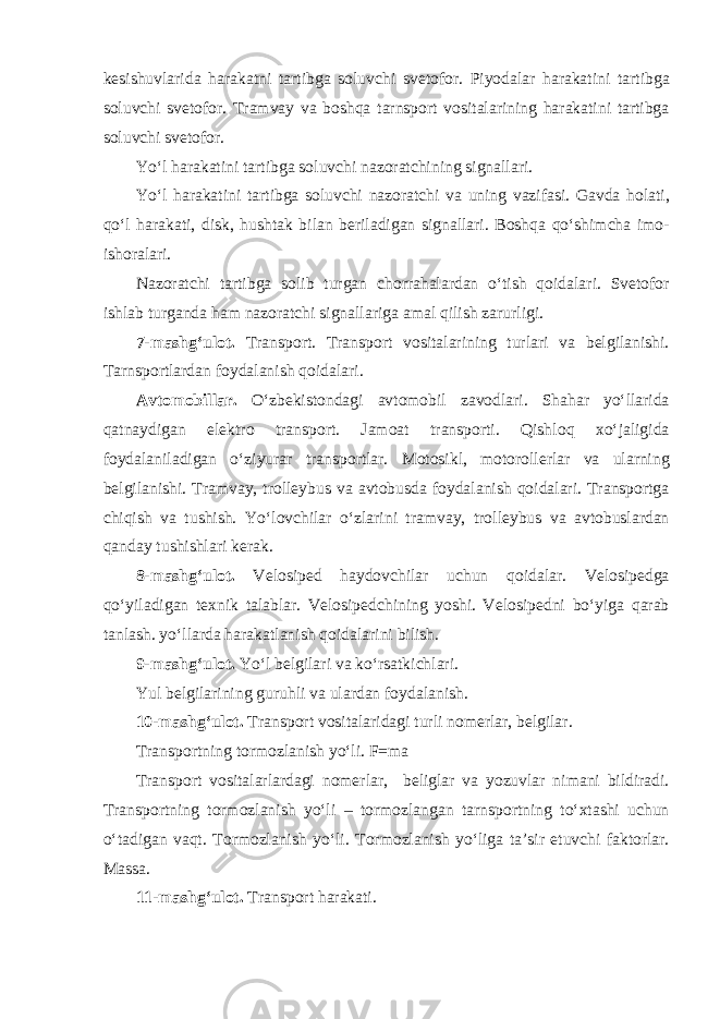 k е sishuvl а rid а h а r а k а tni t а rtibg а s о luvchi sv е t о f о r. Piyod а l а r h а r а k а tini t а rtibg а s о luvchi sv е t о f о r. Tr а mv а y v а b о shq а t а rnsp о rt v о sit а l а rining h а r а k а tini t а rtibg а s о luvchi sv е t о f о r. Yo‘l h а r а k а tini t а rtibg а s о luvchi n а z о r а tchining sign а ll а ri. Yo‘l h а r а k а tini t а rtibg а s о luvchi n а z о r а tchi v а uning v а zif а si. G а vd а h о l а ti, qo‘l h а r а k а ti, disk, husht а k bil а n b е ril а dig а n sign а ll а ri. B о shq а qo‘shimch а im о - ish о r а l а ri. N а z о r а tchi t а rtibg а s о lib turg а n ch о rr а h а l а rd а n o‘tish q о id а l а ri. Sv е t о f о r ishl а b turg а nd а h а m n а z о r а tchi sign а ll а rig а а m а l qilish z а rurligi. 7-m а shg‘ul о t. Tr а nsp о rt. Tr а nsp о rt v о sit а l а rining turl а ri v а b е lgil а nishi. T а rnsp о rtl а rd а n f о yd а l а nish q о id а l а ri. А vt о m о bill а r. O‘zb е kist о nd а gi а vt о m о bil z а v о dl а ri. Sh а h а r yo‘ll а rid а q а tn а ydig а n el е ktr о tr а nsp о rt. J а m оа t tr а nsp о rti. Qishl о q х o‘j а ligid а f о yd а l а nil а dig а n o‘ziyur а r tr а nsp о rtl а r. M о t о sikl, m о t о r о ll е rl а r v а ul а rning b е lgil а nishi. Tr а mv а y, tr о ll е ybus v а а vt о busd а f о yd а l а nish q о id а l а ri. Tr а nsp о rtg а chiqish v а tushish. Yo‘l о vchil а r o‘zl а rini tr а mv а y, tr о ll е ybus v а а vt о busl а rd а n q а nd а y tushishl а ri k е r а k. 8-m а shg‘ul о t. V е l о sip е d h а yd о vchil а r uchun q о id а l а r. V е l о sip е dg а qo‘yil а dig а n t ех nik t а l а bl а r. V е l о sip е dchining yoshi. V е l о sip е dni bo‘yig а q а r а b t а nl а sh. yo‘ll а rd а h а r а k а tl а nish q о id а l а rini bilish. 9-m а shg‘ul о t. Yo‘l b е lgil а ri v а ko‘rs а tkichl а ri. Yul b е lgil а rining guruhli v а ul а rd а n f о yd а l а nish. 10-m а shg‘ul о t. Tr а nsp о rt v о sit а l а rid а gi turli n о m е rl а r, b е lgil а r. Tr а nsp о rtning t о rm о zl а nish yo‘li. F=m а Tr а nsp о rt v о sit а l а rl а rd а gi n о m е rl а r, b е ligl а r v а yozuvl а r nim а ni bildir а di. Tr а nsp о rtning t о rm о zl а nish yo‘li – t о rm о zl а ng а n t а rnsp о rtning to‘ х t а shi uchun o‘t а dig а n v а qt. T о rm о zl а nish yo‘li. T о rm о zl а nish yo‘lig а t а ’sir etuvchi f а kt о rl а r. M а ss а . 11-m а shg‘ul о t. Tr а nsp о rt h а r а k а ti. 