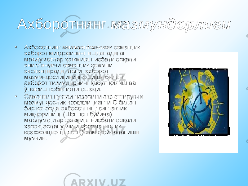 Ахборотнинг мазмундорлиги • Ахборотнинг мазмундорлиги семантик ахборот миқдорининг ишланадиган маълумотлар ҳажмига нисбати орқали аниқланувчи семантик ҳажмни акслантиради, яъни ахборот мазмундорлигининг ошиши билан ахборот тизимларнинг қабул қилиш ва ўтказиш қобилияти ошади. • Семантик нуқтаи назарини акс эттирувчи мазмундорлик коэффициенти С билан бир қаторда ахборотнинг синтактик миқдорининг (Шеннон бўйича) маълумотлар ҳажмига нисбати орқали характерланувчи информативлик коэффициентидан () ҳам фойдаланиши мумкин. 