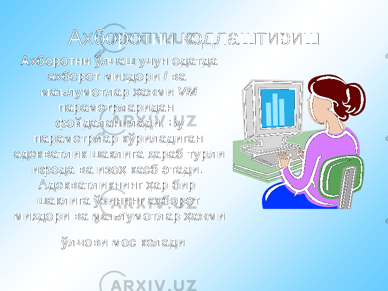 Ахборотни кодлаштириш Ахборотни ўлчаш учун одатда ахборот миқдори I ва маълумотлар ҳажми VM параметрларидан фойдаланилади. Бу параметрлар кўриладиган адекватлик шаклига қараб турли ифода ва изоҳ касб этади. Адекватликнинг ҳар бир шаклига ўзининг ахборот миқдори ва маълумотлар ҳажми ўлчови мос келади 