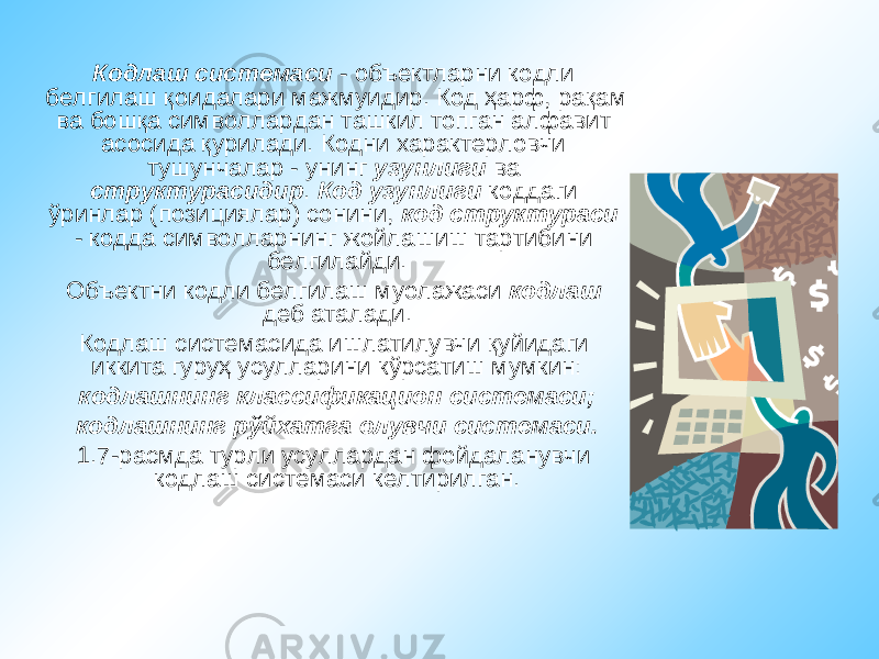 Кодлаш системаси - объектларни кодли белгилаш қоидалари мажмуидир. Код ҳарф, рақам ва бошқа символлардан ташкил топган алфавит асосида қурилади. Кодни характерловчи тушунчалар - унинг узунлиги ва структурасидир . Код узунлиги коддаги ўринлар (позициялар) сонини, код структураси - кодда символларнинг жойлашиш тартибини белгилайди. Объектни кодли белгилаш муолажаси кодлаш деб аталади. Кодлаш системасида ишлатилувчи қуйидаги иккита гуруҳ усулларини кўрсатиш мумкин: кодлашнинг классификацион системаси; кодлашнинг рўйхатга олувчи системаси. 1.7-расмда турли усуллардан фойдаланувчи кодлаш системаси келтирилган. 