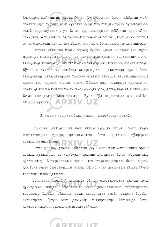 блокларга жойлашиши керак. Унинг бу ҳусусияти бетон тайёрлаш жойи объекти яқиг бўлиши ва ёз кунлари йўлда бир соатдан ортиқ бўлмаслигини талаб этади.шунинг учун бетон қоришмаларини тайёрлаш қурилаётган объктнинг жойлашаши, бетон ишлари хажми ва бошқа факторларни ҳисобга олган марказлаштирлган ёки объект яқинидаги бетон заводи амалга оширади. Бетонни тайёрлаш билан боғлиқ бўлган ҳамма ишларни энг юқори даражада механизациялашган ва автоматлаштирилган марказлаштирилган заводларда эришилади. Шу сабабли мос келадиган техник-иқтисодий асослар бўлган ва технологик талаблар қонириладиган шароитларда туман бетон заводларида тайёрланадиган бетонни етказиб беришга марказлаштиришга ҳамма вақт ҳаракат қилиш лозим. Объект олди заводлари қурилаётган объектда ёки у марказий бетон заводларидан узоқда бўлганда ката хажмдаги бетон ишларидан фойдаланилади. Бунга йўл шароитлари ҳам сабабчи бўлиши мумкин. 3. Бетон ишларини бажаришдаги жараёнлар таркиби Қоришма тайёрлаш жараёни қуйидагилардан иборат: омборлардан материалларни ташиш, дозировкалаш, бетон қоргични тўлдириш, аралаштириш, тўкиш. Бетон қоришмаларини тайёрлаш учун икки ҳил: материаллар эркин аралаштириладиган ва мажбуран аралаштириладиган бетон қоришмалар қўлланилади. Материалларни эркин аралаштириштирадиган бетон қоргич қия ўрнатилган барабанлардан иборат бўлиб, ички деворларга айлана бўлиб парраклар пайвандланган. Бетоннинг таркибий қисмлари бўлган материалларни аралаштириш қуйидагича кечади: барабаннинг ички деворларигача пайвандланган парраклар барабан айланган вақда материални илиб, юқорига барабан айланадиган бутун вақт давомида такрорланади. Натижада бетон компонентларини аралаштириш содир бўлади. 