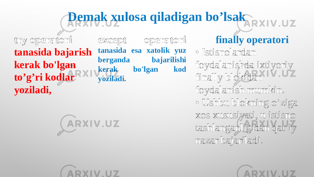 finally operatori • Istisnolardan foydalanishda ixtiyoriy finally blokidan foydalanish mumkin. • Ushbu blokning o’ziga xos xususiyati, u istisno tashlanganligidan qat’iy nazar bajariladi.try operatori tanasida bajarish kerak bo&#39;lgan to’g’ri kodlar yoziladi, except operatori tanasida esa xatolik yuz berganda bajarilishi kerak bo&#39;lgan kod yoziladi. Demak xulosa qiladigan bo’lsak 