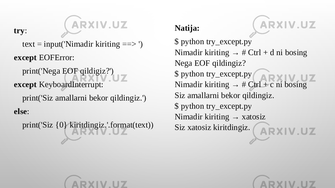 try : text = input(&#39;Nimadir kiriting ==> &#39;) except EOFError: print(&#39;Nega EOF qildigiz?&#39;) except KeyboardInterrupt: print(&#39;Siz amallarni bekor qildingiz.&#39;) else : print(&#39;Siz {0} kiritdingiz.&#39;.format(text)) Natija: $ python try_except.py Nimadir kiriting → # Ctrl + d ni bosing Nega EOF qildingiz? $ python try_except.py Nimadir kiriting → # Ctrl + c ni bosing Siz amallarni bekor qildingiz. $ python try_except.py Nimadir kiriting → xatosiz Siz xatosiz kiritdingiz. 