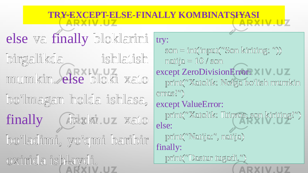 TRY-EXCEPT-ELSE-FINALLY KOMBINATSIYASI else va finally bloklarini birgalikda ishlatish mumkin. else bloki xato bo&#39;lmagan holda ishlasa, finally bloki xato bo&#39;ladimi, yo&#39;qmi baribir oxirida ishlaydi. try: son = int(input(&#34;Son kiriting: &#34;)) natija = 10 / son except ZeroDivisionError: print(&#34;Xatolik: Nolga bo&#39;lish mumkin emas!&#34;) except ValueError: print(&#34;Xatolik: Iltimos, son kiriting!&#34;) else: print(&#34;Natija:&#34;, natija) finally: print(&#34;Dastur tugadi.&#34;) 