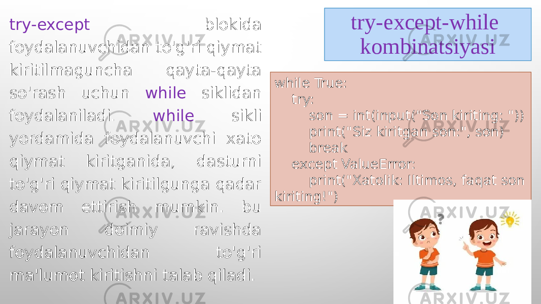 try-except-while kombinatsiyasitry-except blokida foydalanuvchidan to&#39;g&#39;ri qiymat kiritilmaguncha qayta-qayta so&#39;rash uchun while siklidan foydalaniladi. while sikli yordamida foydalanuvchi xato qiymat kiritganida, dasturni to&#39;g&#39;ri qiymat kiritilgunga qadar davom ettirish mumkin. bu jarayon doimiy ravishda foydalanuvchidan to&#39;g&#39;ri ma&#39;lumot kiritishni talab qiladi. while True: try: son = int(input(&#34;Son kiriting: &#34;)) print(&#34;Siz kiritgan son:&#34;, son) break except ValueError: print(&#34;Xatolik: Iltimos, faqat son kiriting!&#34;) 