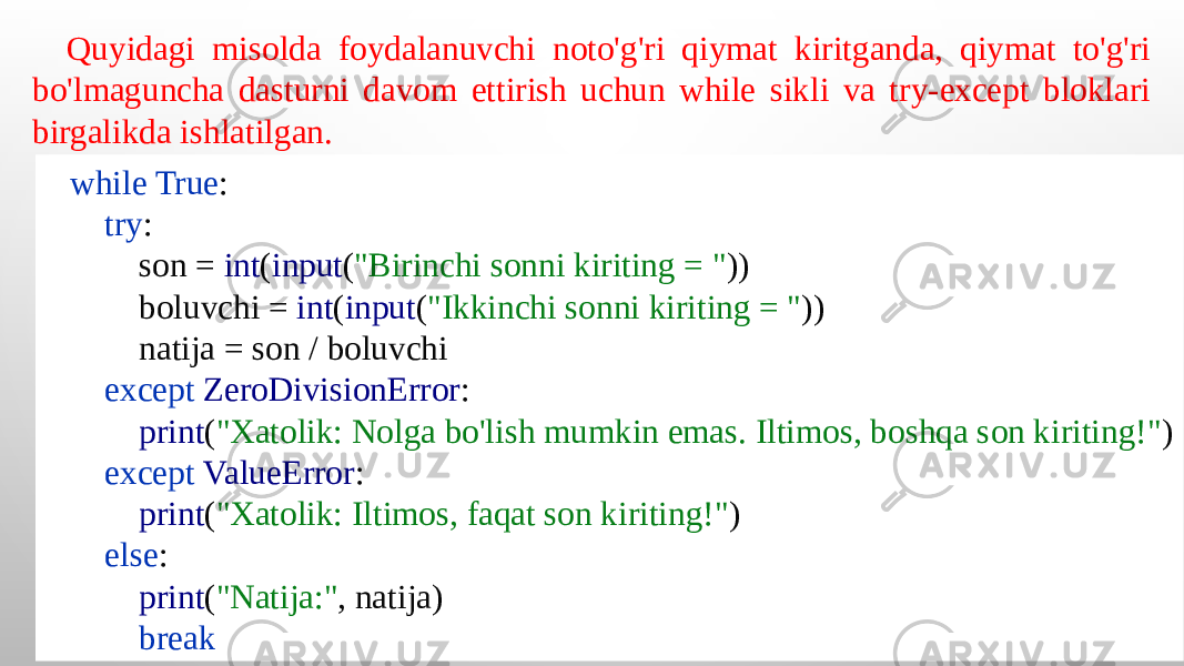 while True : try : son = int ( input ( &#34;Birinchi sonni kiriting = &#34; )) boluvchi = int ( input ( &#34;Ikkinchi sonni kiriting = &#34; )) natija = son / boluvchi except ZeroDivisionError : print ( &#34;Xatolik: Nolga bo&#39;lish mumkin emas. Iltimos, boshqa son kiriting!&#34; ) except ValueError : print ( &#34;Xatolik: Iltimos, faqat son kiriting!&#34; ) else : print ( &#34;Natija:&#34; , natija) breakQuyidagi misolda foydalanuvchi noto&#39;g&#39;ri qiymat kiritganda, qiymat to&#39;g&#39;ri bo&#39;lmaguncha dasturni davom ettirish uchun while sikli va try-except bloklari birgalikda ishlatilgan. 