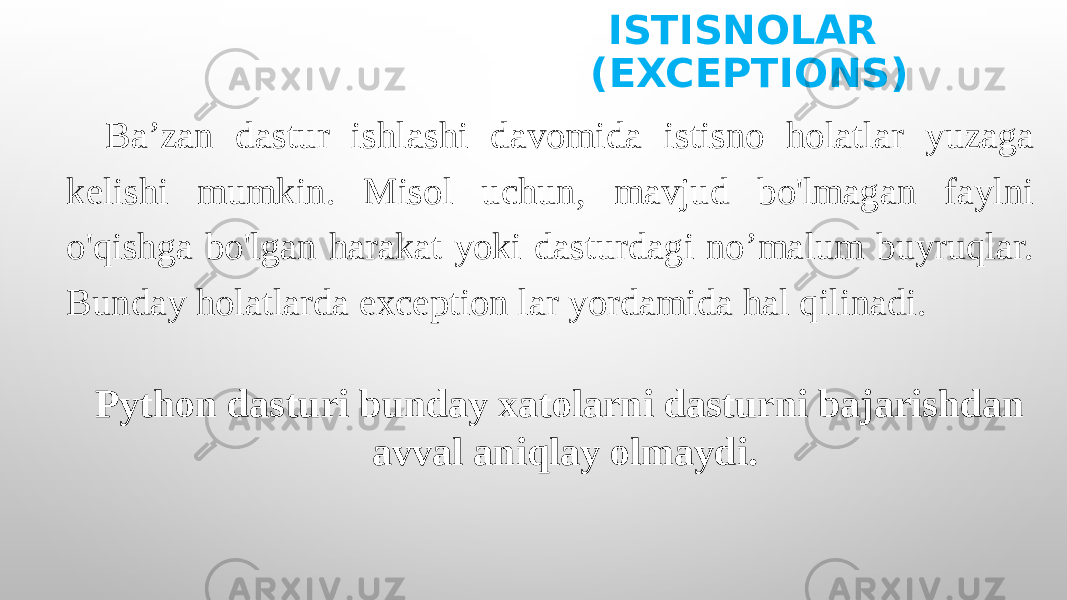 ISTISNOLAR (EXCEPTIONS) Ba’zan dastur ishlashi davomida istisno holatlar yuzaga kelishi mumkin. Misol uchun, mavjud bo&#39;lmagan faylni o&#39;qishga bo&#39;lgan harakat yoki dasturdagi no’malum buyruqlar. Bunday holatlarda exception lar yordamida hal qilinadi. Python dasturi bunday xatolarni dasturni bajarishdan avval aniqlay olmaydi. 