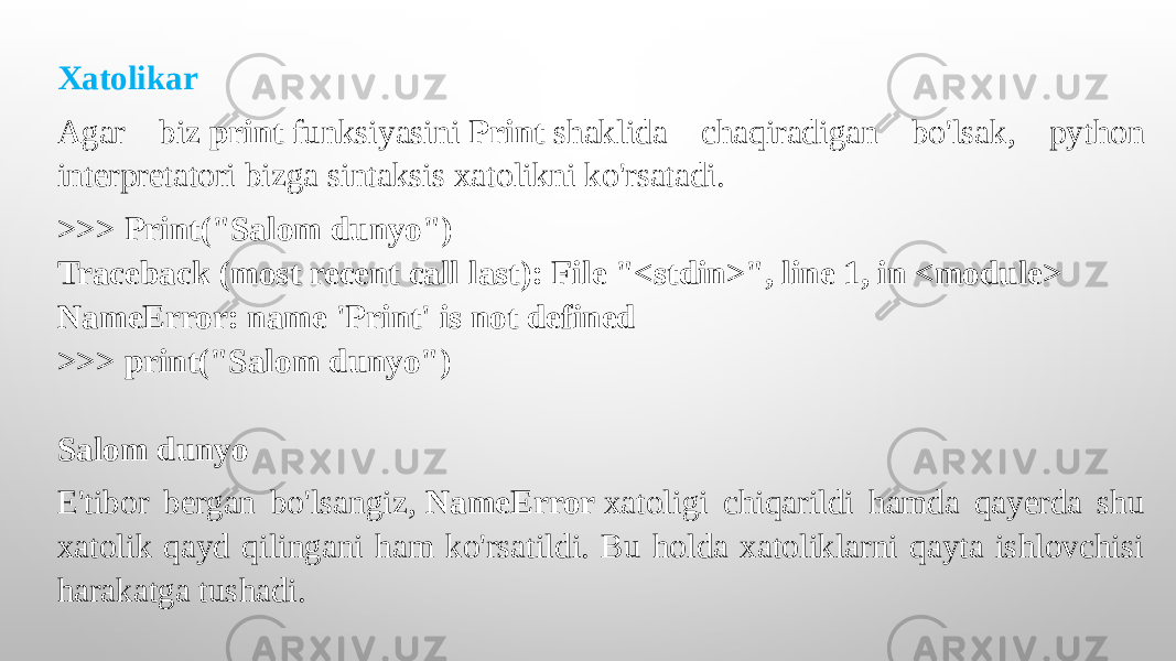 Xatolikar Agar biz  print  funksiyasini  Print  shaklida chaqiradigan bo&#39;lsak, python interpretatori bizga sintaksis xatolikni ko&#39;rsatadi. >>> Print(&#34;Salom dunyo&#34;) Traceback (most recent call last): File &#34;<stdin>&#34;, line 1, in <module> NameError: name &#39;Print&#39; is not defined >>> print(&#34;Salom dunyo&#34;)   Salom dunyo E&#39;tibor bergan bo&#39;lsangiz,  NameError  xatoligi chiqarildi hamda qayerda shu xatolik qayd qilingani ham ko&#39;rsatildi. Bu holda xatoliklarni qayta ishlovchisi harakatga tushadi. 