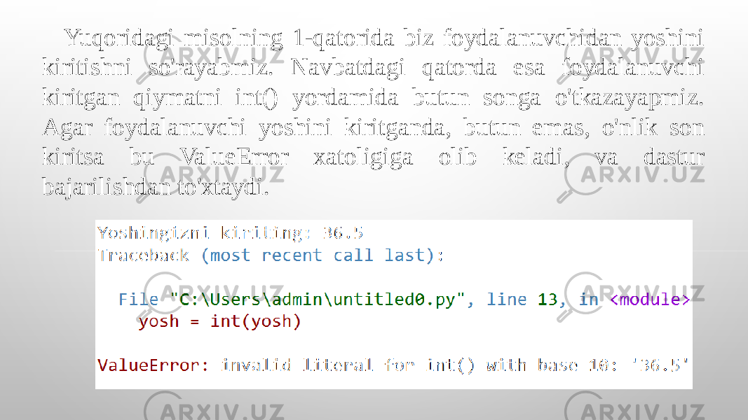 Yuqoridagi misolning 1-qatorida biz foydalanuvchidan yoshini kiritishni so&#39;rayabmiz. Navbatdagi qatorda esa foydalanuvchi kiritgan qiymatni int() yordamida butun songa o&#39;tkazayapmiz. Agar foydalanuvchi yoshini kiritganda, butun emas, o&#39;nlik son kiritsa bu ValueError xatoligiga olib keladi, va dastur bajarilishdan to&#39;xtaydi. 